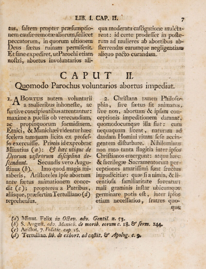 tus, faltem propter praefumptio- qua moderata eafligatione imilela- nem cau fe remotae aliorum,fei 1 ice t rent: id certe prode flet in polle- peccatorum, in quorum ultionem rum ad mulieres ab abortibus ab~ Deus fetus ruinam' permiferit. fterrendas earamque negligendam- Et fane expediret, u tParochi etiam aliquo paclo cmandam, siofrri, abortus involuntarios ali- 1 ; CAPUT jl Quomodo Parochus voluntarios abortus impediat. x-, A Bgrttjs autem voluntarii a mulieribus inhonefte, ac furtive concipientibus attentantur : maxime a puellis ob verecundiam, ac propinquorum formidinem.- Etnici, & Manichaei videntur haec fcelera tamquam licita ex profef- fe exercuifik Primis id exprobrat Minutius (»)■: & hm utique de Deorum veftrormn difcijplina de- /cendunt Secundis vero Augu- ftinus (by. Imo quod magis mi¬ raberis T Arifioteles ipfe abortum ante fetus animationem conce¬ dit (c); propterea a Patribus, aliisquerpriefertim Tertulliano (d) reprehenfus. 5. Cbriftana tamen Pfeiioffe pliia, live fetus lit animati ?s> five non, abortum & ipfam con¬ ceptionis impeditionem damnat, quomodocumque Mia fiat r cum' nequaquam liceat, naturam ad: dandam Homini vitam fefe accin¬ gentem diftu rbare.- N ihilom imm non raro tanta fkgitia inter ipfos ChrilManos emergunt: atque lime & facrilegse Sacramentorum per¬ ceptiones amariffimi fonfc fructus impudicitia: quae fi a nimia, & 11- eentiofa familiaritate foveatur; mali graminis mftar ubicumque* germinare potis eft r inter ipibs etiam neeellkrios r fratres quo- (d) Minut. Felix in OElav, adv. GentiL n. fjv . (6') S. Aeguft. adv. MamcJL di movib. eorum c. ig. &* fhrm. X44» (c) Ariftot. 7. Politic cap *$. Qf) Tmulliaa* lib. de exbott, ad efflit* & dp$kg<.& %