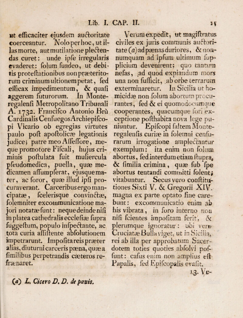 ut efficaciter ejusdem auctoritate coerceantur. Nolo per hoc, ut il¬ las morte, autmutilatione pleCten- das curet: unde ipfe irregularis evaderet: folum fuadeo, ut debi¬ tis proteftationibus non praeterito¬ rum criminum ultionem petat, fed efficax impedimentum, & quali aggerem futurorum. In Monte- regalenfi Metropolitano Tribunali A. 1732. Francifco Antonio Bru Cardinalis CenfuegosArchiepifco- pi Vicario ob egregias virtutes paulo poft apoftolicae legationis judice; patre meo Affeffore, me- que promotore Fifcali, hujus cri¬ minis poftulata fuit muliercula pfeudomedica, puella, quae me¬ dicamen affumpferat, ejusquema- ter, ac foror, quae illud ipli pro¬ curaverant. Carceribus ergo man¬ cipatae , fcelerisque convindae, folemniter excommunicatione ma¬ jori notataefunt: neque deinde nili in platea cathedralisecclefiae fupra fuggellum, populo inlpe&ante, ac tota curia affillente abfolutionem impetrarunt Impolita reis praeter alias, diuturni carceris paena, quae a fimilibus perpetrandis caeteros re¬ frenaret. 00 Lt Cicero D. D. de panis. Verum expedit, ut magifiratus civiles ex juris communis auctori- tate (a) ad paenas duriores, & non¬ numquam ad ipfum ultimum iup- plicium devenirent; quo tantum nefas, nd quod expiandum mors una non fufficit, ab orbe terrarum exterminaretur. In Sicilia ut ho¬ micidae non folum abortum procu¬ rantes, fed & ei quomodocumque cooperantes, quacumque fori ex¬ ceptione pofthabita nova lege pu¬ niuntur. Epifcopi faitem Monte- regalenfis curiae in folemni cenfu- rarum irrogatione ampledtantur exemplum: ita enim non folum abortus, fed interdum etiam ftupra, & fimilia crimina , quae fub fpe abortus tentandi committi folent* vitabuntur. Secus vero conllitii- tiones Sixti V. & Gregorii XIV. magna ex parte optato fine care- bunc: excommunicatio enim ah his vibrata, in foro interno non nili fcientes impolitam ferit. & plerumque ignoratur: uhl vem Cruciatae Bulla viget, ut in Sicilia, rei ab illa per approbatum Sacer ¬ dotem toties quoties abfolvi pof~ funt: cafus enim non amplius eft Fapalis, fed Epifcopalis evafit. x.3- Ve-