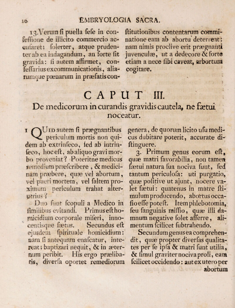 13.Veram fi puella fefe in con- ftitutionibus contentarum commi- feffione de illicito commercio ac- natione eam ab abortu deterreat: cularetfolerter, atque pruden- nam nimis proclive erit praegnanti ter ab ea indagandum , an forte fit juvenculae, ut a dedecore & forte gravida: fi autem affirmet, con- etiam a nece libi caveat, arbortum xeffarius excommunicationis, alia- cogitare. rumque paenarum in praefatis con- - : CAPUT III. De medicorum in curandis gravidis cautela, ne fsetui noceatur. i /'“VUid autem fi praegnantibus periculum mortis non qui¬ dem ab extrinfeco, ied ab intrin- feco, hoceft, ab aliquo gravi mor¬ bo proveniat? Poteritnemedicus remedium praefcribere , & medici¬ nam praebere, quae vel abortum, vel pueri mortem, vel faltem pro¬ ximum periculum trahat alter- ytrius D iio funt fcopuli a Medico in fimilibus evitandi. Primus eft ho¬ micidium corporale miferi, inno- centisque fastus. Secundus eft ejusdem fpirituale homicidium: nam fi antequam enafeatur, inte¬ reat ; baptizari nequit, & in aeter¬ num peribit. His ergo praeliba¬ ris, diverfe oportet remediorum genera, de quorum licito ufu medi¬ cus dubitare poterit, accurate di- ftinguere. 3. Primum genus eorum eft, quae matri favorabilia, non tamen fetui natura fua nociva funt, fed tantum periculofia: uti purgatio, quae pofitive ut ajunt, nocere va¬ let fetui: quatenus in matre fti- mulumproducendo, abortus ocea- fio effe poteft. Item phlebotomia, feu fanguinis mifiio, quae illi da¬ mnum negative folet afferre, ali¬ mentum Icilicet fubtrahendo. Secundumgenusea comprehen¬ dit , quae propter diverfas qualita¬ tes per fe ipfa & matri funt utilia , & fimul graviter nociva proli, eam icilicet occidendo: aut ex utero per abortum