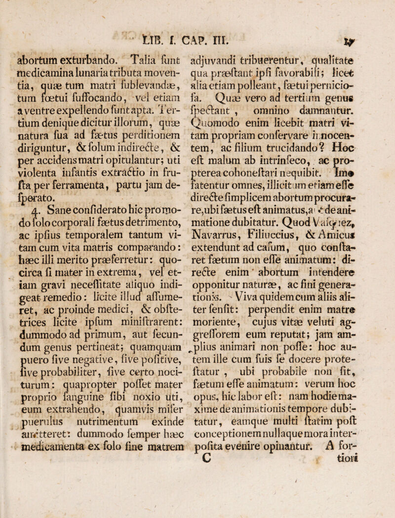 abortum exturbando. Talia funt medicamina lunaria tributa moven¬ tia, quae tum matri fublevandae, tum foetui fuffocando, vel etiam a ventre expellendo funt apta. Ter¬ tium denique dicitur illorum, quae natura fua ad fsetus perditionem diriguntur, &folum indirecte, & per accidens matri opitulantur; uti violenta infantis extraftio in fru- fta per ferramenta, partu jam de- fperato. 4. Sane confiderato hic pro mo¬ do folo corporali fetus detrimento, ac ipfius temporalem tantum vi¬ tam cum vita matris comparando: haec illi merito praeferretur: quo¬ circa fi mater in extrema, vel et¬ iam gravi neceffitate aliquo indi¬ geat remedio: licite illud allii me¬ ret, ac proinde medici, & obfte- trices licite ipfum miniftrarent: dummodo ad primum, aut fecun¬ dum genus pertineat; quamquam puero live negative, live pofitive, live probabiliter, live certo noci¬ turum : quapropter poifet mater proprio {anguine libi noxio uti, eum extrahendo, quamvis mifer puerulus nutrimentum exinde aitetteret: dummodo femper hsec medicamenta ex folo fine matrem adjiivandi tribuerentur, qualitate qua praeftant ipfi favorabili; licet alia etiam polleant, fetui pernicia- fa. Quae vero ad tertium genus fpe&ant , omnino damnantur. Quomodo enim licebit matri vi¬ tam propriam confervare innocen¬ tem, ac filium trucidando? Hoc eft malum ab intrinfeco, ac pro- otereacohoneftari nequibit. Im# tetentur omnes, illicitum etiameflfe direftefimplicem abortum procura¬ re,ubi fetus eft animatus, w de ani¬ matione dubitatur. Quod Va%uezf Navarrus, Filiuccius , & Amicus extendunt ad cafum, quo confla¬ ret fetum non e fle animatum: di- refte enim abortum intendere opponitur naturae, ac fini genera¬ tionis. • Viva quidem cum aliis ali¬ ter fenfit: perpendit enim matre moriente, cujus vitae veluti ag- grefforem eum reputat; jam am- ^plius animari non pofie: hoc au¬ tem ille cum fuis fe docere prote- ftatur , ubi probabile non fit* fetum effe animatum: verum hoc opus, hic labor eft: nam hodie ma¬ xime de animationis tempore dubi¬ tatur, eamqtie multi ftatim poft conceptionem nui I aquemora inter- pofita evenire opinantur. A for- C tiori