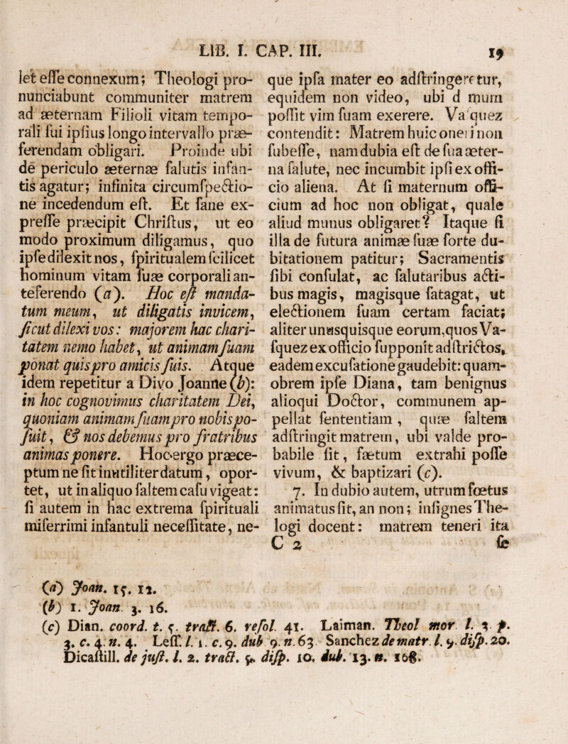 19 1 et e fle connexum; Theologi pro¬ nuntiabunt communiter matrem ad aeternam Filioli vitam tempo¬ rali lui iplius longo intervallo prae¬ ferendam obligari. Proinde ubi de periculo aeternae falutis infan¬ tis agatur; infinita circumfpeffcio- ne incedendum eft. Et fane ex- prefle praecipit Chriftus, ut eo modo proximum diligamus, quo ipfedilexit nos, fpiritualem fcilicet hominum vitam Tuae corporali an¬ teferendo (a). Hoc efi manda¬ tum meum, ut diligatis invicem, ficut dilexi vos: majorem hac ckari- tatem nemo habet, ut animam fuam ponat quis pro amicis fuis. Atque idem repetitur a Divo Joanne(^): in hoc cognovimus charitatem Dei, quoniam animamfuam pro nobispo- Juit, & nos debemus pro fratribus animas ponere. Hooergo praece¬ ptum ne fit inutiliter datum, opor¬ tet, ut in aliquo faltemcafu vigeat: fi autem in hac extrema fpirituali miferrimi infantuli neceflitate, ne¬ que ipfa mater eo adftringeretur, equidem non video, ubi d mura pofiit vim fuam exerere. Va quez contendit: Matrem huic onei i non fubeffe, nam dubia efi: de fua aeter¬ na falute, nec incumbit ipfi ex offi¬ cio aliena. At fi maternum offi¬ cium ad hoc non obligat, quale aliud munus obligaret? Itaque fi illa de futura animae fuae forte du¬ bitationem patitur; Sacramentis fibi confidat, ac falutaribus a£H- bus magis, magisque fatagat, ut ele6Honem luam certam faciat; aliter unusquisque eorum,quos Va- Iquez ex officio fupponit adftridtos, eadem excufatione gaudebit: quara- obrem ipfe Diana, tam benignus alioqui Doftor, communem ap¬ pellat lentendam , quse 1 altem adftringitmatrem, ubi valde pro¬ babile fit, faetum extrahi poffe vivum, & baptizari (cj. 7. In dubio autem, utrum foetus animatus fit, an non; mfignesThe- iogi docent: matrem teneri ita C 2 fe 00 Joan. - (b) 1. Joan i. 16. (c) Dian. coord. t. irati. 6. refol. 41. Laiman. Theol mor l. 3. f. 3* c. 4:». 4. Leffi/. 1. c.9. dub 9.n.6% Sunchcz de mairl^.dijp. 20. Dicaftill. de juft. L 2. irati, difp. 10. dub. 13. n. i&f.