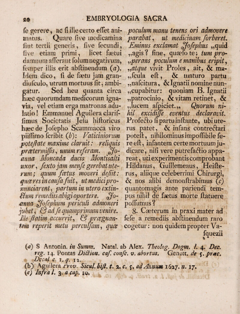 fe gerere * ac fi ille certo effet ani- poculum manu tenens ori admovere tnatus. Quare five medicamina parabat, ut medicinam forberet. IV 95 Eminus exclamat ffofephus „quid „agis? fine, quaelo te; tum pro¬ sperans poculum e manibus eripit, „atque vivit Proles, ait, & ma¬ nicula eft, & maturo partu nafcitura, &Igaatii nomine nun ¬ cupabitur: quoniam B. Ignatii ,,patrocinio, & vitam retinet, & „]ucem afpiciet.,, Quorum ni¬ hil excidijfe eventus declaravit. Profedlo fi partu inflante, ubi ute¬ rus patet, & infans contreftari potefl, nihilominus impoffibile fe¬ re eft, infantem certe mortuum ju¬ dicare, nifi vere putrefaftio appa¬ reat , uti experimentis comprobant Hildanus, Guillemeaus, Heifte- rus, aliique celeberrimi Chirurgi, & nos alibi demonftrabimus (c) quantomagis ante pariendi tem¬ pus nihil de faetus morte flatuere polfumus ? 8r Caeterum in praxi mater ad fele a remediis abftinendum raro cogetur: non quidem propter Va- fquezii %1 • (fl) § Antonin. in Summ. Natal. ab Alex. Theolog. Dogm. I. 4. Dee. veg, 14. Pontas Di&ion. caf, confc. v» abortus, Geaett. de f. prae* ■ J)ecai c. 1, q. 12, - • , M (b) Aguilera t*rov. Sicut, bift* t. a. C» ai Mitium XS27. 17« {c) Infra L 3. a cap. jq* linfc tertii generis, five fecundi, five etiam primi, licet faefcui damnum afferant folumnegativum, fernper illis erit abftinendum (a). Idem dico, fi de faetu jam gran- diufeulo, utrum mortuus fit, ambi- fatun Sed heu quanta circa 3GC quorumdam medicorum igna¬ via, vel etiam erga matronas adu¬ latio ! Emmanue! Aguilera clarif- limus Societatis Jeiti hiftoricus haec de Joiepho Scammacca viro piiffimo lcribit (b): Vaticiniorum potefl ate maxime claruit: re fumis prwtermiffis, unum referam, mina Moncada ducis Montisalti uxor, fexto jam menfe gerebat ute¬ rum; quum foetus moveri deflit: queo res in caufa fuit, ut medicipro- nunciareni, partum in utero extin- £fum remediis abigi oportere. ffo- mna ffofephum periculi admoneri jubet) & ad fe quamprimum venire. liie flatim accurrit, & prregnan¬ tem reperit metu perculfam, quos