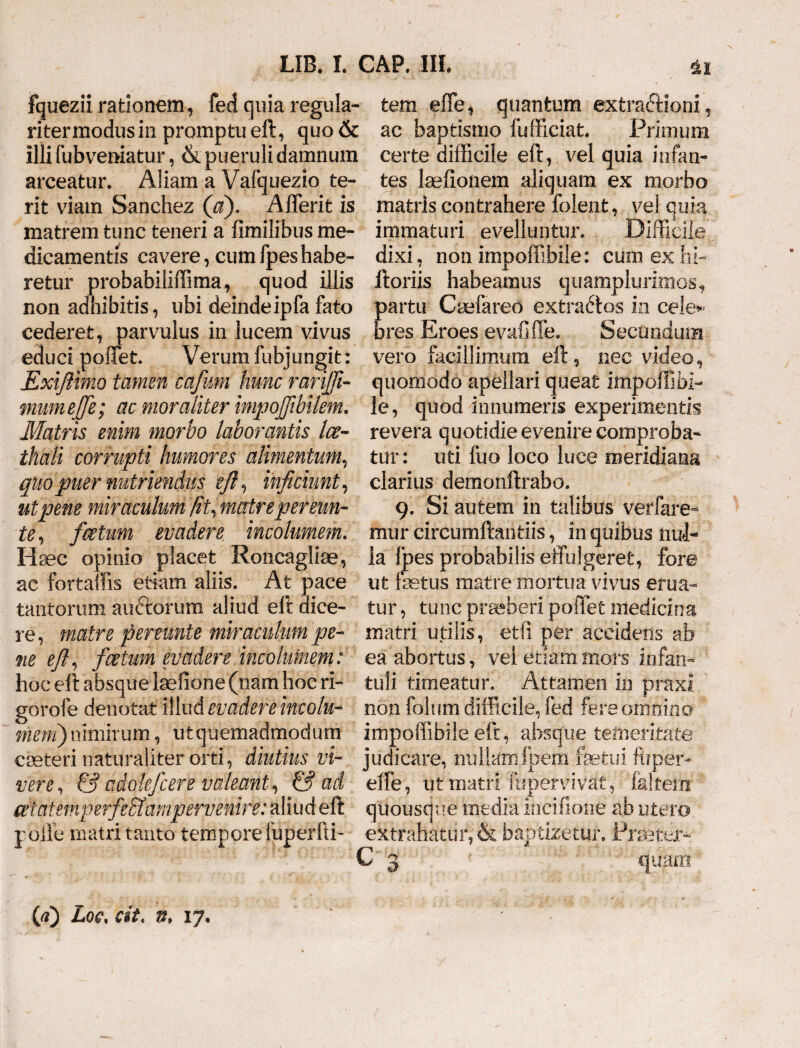 fquezii rationem, fed quia regula- tem effe* quantum extra&ioni, ritermodus in promptu eft, quo& ac baptismo fufficiat. Primum illi fubveniatur, & pueruli damnum certe difficile eft, vel quia infan- arceatur. ASiam a Vafquezio te- tes fefionem aliquam ex morbo rit viam Sanehez (a). Afferit is matris contrahere folent, vel quia matrem tunc teneri a fimilibus me- immaturi evelluntur. Difficile dicamentis cavere, cumfpeshabe¬ retur probabiliffima, quod illis non adhibitis, ubi deindeipfa fato cederet, parvulus in lucem vivus educi poffet. Verum fubjungit: jExiftimo tamen cafum hunc rarijji- mumejfe; ac moraliter impojfibilem. Matris enim morbo laborantis Ice- thali corrupti humores alimentum, quo puer nutriendus eft ^ inficiunt, ut pene miraculum fit, matre pereun¬ ti, fcetum evadere, incolumem. Haec opinio pSacet Roncagliae, ac fortaffis etiam aliis. At pace tantorum auftorum aliud eft dice¬ re, matre peremte miraculum pe¬ ne eft, f cetum evadere incolumem: hoc eft absque laefione (nam hoc ri- gorofe denotat illud evadere incolu¬ mem) nimirum, u t quemadmodum creteri naturaliter orti, diutius vi¬ vere, & adolefcere valeant, & ad cetatemperfeEfampervenire: aliud eft polle matri tanto tempore iuperfti- dixi, non impoffibile: cum ex hi- ftoriis habeamus quamplurimos, partu Cuefareo extrarios in cele» bres Eroes evafiffe. Secundum vero facillimum eft, nec video, quomodo apellari queat impolTjbi¬ le, quod innumeris experimentis revera quotidie evenire comproba¬ tur: uti fuo loco luce meridiana clarius demonftrabo. 9. Si autem in talibus verfare- mur circumftantiis, in quibus nul¬ la fpes probabilis effulgeret, fore ut fetus matre mortua vivus erua¬ tur , tunc praeberi poffet medicina matri utilis, etfi per accidens ab ea abortus, vei etiam mors infan¬ tuli timeatur. Attamen in praxi non folum difficile, fed fere omnino impoffibile eft, absque temeritate judicare, nullamfpem fetui ftiper- effe, ut matri ffipervivat, Ia!tem quousque inedia incifione ab utero extrahatur, & baptizetur. Pfetfe C 3 quam