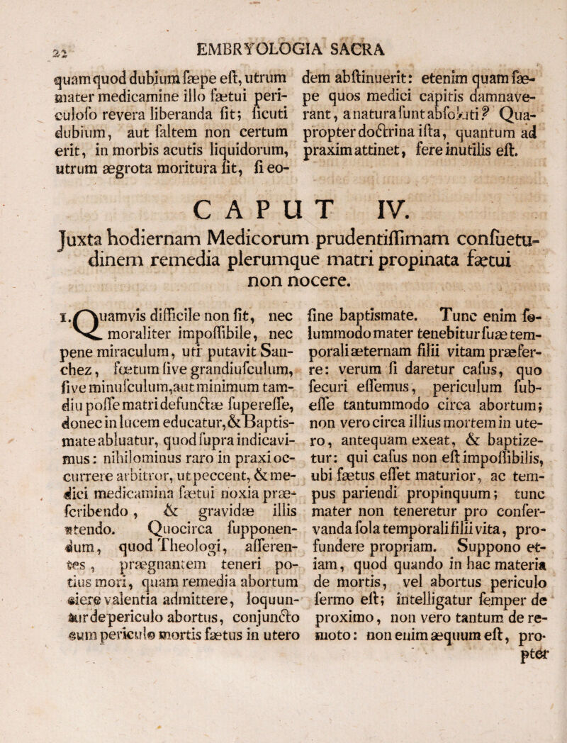 as quamquod dubiumfepeeft, utrum dem abftinuerit: etenim quam fe- uiater medicamine illo feetui peri- pe quos medici capitis damnave- culofo revera liberanda fit; licuti rant, anaturafuntabfoyjti? Qua- dubium , aut faltem non certum propter doctrina illa, quantum ad erit, in morbis acutis liquidorum, praxim attinet, fere inutilis eft. utrum aegrota moritura iit, fieo- CAPUT IV. Juxta hodiernam Medicorum prudentiilimam confiietu- dinem remedia plerumque matri propinata fsetui non nocere. i^uamvis difficile non fit, nec Vc. moraliter impoffibile, nec pene miraculum, uti putavit San- chez, foetum live grandiufculum, fi ve minufculum,aut minimum tam- diu poffe matri defunftae fupereffe, donec in lucem educatur,& Baptis¬ mate abluatur, quod fupra indicavi¬ mus : nihilominus raro in praxioc¬ currere arbitror, u t peccent, & me¬ dici medicamina faetui'noxia prae* fcribendo, & gravidae illis utendo, Quocirca fupponen- dum, quod Theologi, afferen¬ tes , praegnantem teneri po¬ tius mori, quam remedia abortum «ierevalentia admittere, loquun¬ tur de periculo abortus, conjunfto mm periculo mortis faetus in utero fine baptismate. Tunc enim fo- lummoao mater tenebiturfuae tem¬ porali aeternam filii vitam praefer¬ re: verum fi daretur cafus, quo fecuri effemus, periculum fub- elfe tantummodo circa abortum; non vero circa illius mortem in ute¬ ro, antequam exeat, & baptize¬ tur: qui cafus non eft impoffibilis, ubi faetus eflet maturior, ac tem¬ pus pariendi propinquum; tunc mater non teneretur pro confer- vanda fola temporali filii vita, pro¬ fundere propriam. Suppono et¬ iam, quod quando in hac materia de mortis, vel abortus periculo fermo eft; intelligatur femper de proximo, non vero tantum de re¬ moto: non enim aequum eft, pro*