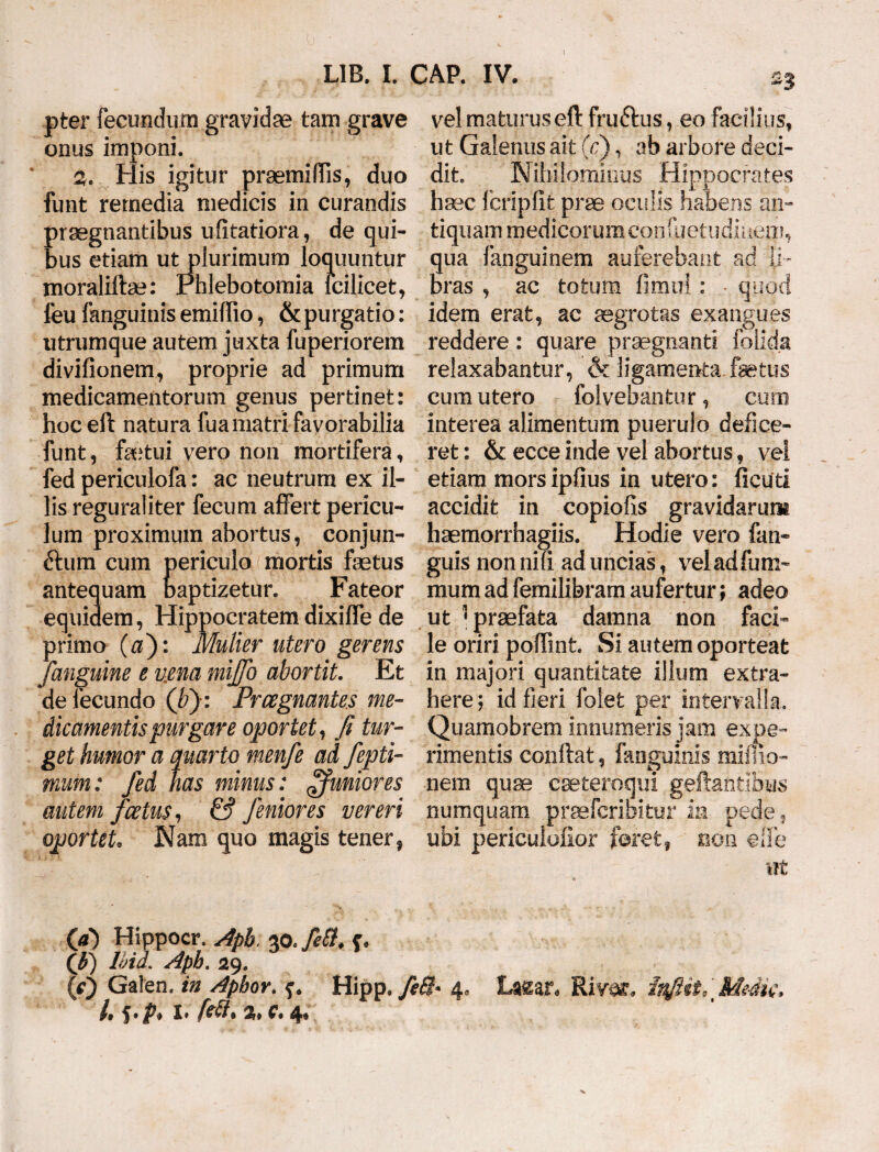 pter fecundum gravidae tam grave onus imponi. 2. His igitur praemiffis, duo funt remedia medicis in curandis praegnantibus ufitatiora, de qui¬ bus etiam ut plurimum loquuntur moraliftae: rhlebotomia fcilicet, feu fanguinis emiffio, & purgatio: utrumque autem juxta fuperiorem divifionem, proprie ad primum medicamentorum genus pertinet: hoc eft natura fua matri favorabilia funt, fetui vero non mortifera, fed periculofa: ac neutrum ex il¬ lis reguraliter fecum affert pericu¬ lum proximum abortus, conjun- 6tum cum periculo mortis fetus antequam baptizetur. Fateor equidem, Hippocratem dixiffe de primo ($): Mulier utero gerens /anguine e vena mijfo abortit. Et de fecundo (bj: Prregnantes me¬ dicamentis purgare oportet, fi tur¬ get humor a quarto menfe ad fepti- mum: fed nas minus: ffunior es autem foetus, & femor es vereri oportet. Nam quo magis tener, vel maturus eft fruftus, eo facilius, ut Galenus ait (f), ab arbore deci¬ dit. Nihilominus Hippocrates haec fcripfit prae oculis habens an¬ tiquam medicorum confiietudinem, qua fanguinem auferebant ad li¬ bras , ac totum fimul : • quod idem erat, ac aegrotas exangues reddere: quare praegnanti folida relaxabantur, & ligamenta fetus cum utero folvebantur, cum interea alimentum puerulo defice¬ ret : & ecce inde vel abortus, vel etiam morsipfius in utero: ficuti accidit in copiolis gravidarum haemorrhagiis. Hodie vero fan- guis non niU ad uncias, veladfum- mumadfemilibramaufertur; adeo ut } praefata damna non faci¬ le oriri poftint. Si autem oporteat in majori quantitate illum extra¬ here ; id fieri folet per intervalla. Quamobrem innumeris jam expe¬ rimentis conftat, fanguinis mulio¬ nem quae cseteroqui geftantibus numquam praefcrioitur m pede , ubi periculofior feret, non effe ut (a) Hippocr. Api. zo.fetf, c. (fi) Ihid. Aph. 29. (0 Galen. in Apbor. Hipp. fiQ* 4* Laear* Rivar. inJUu Mdic, 4 S*P* 4*