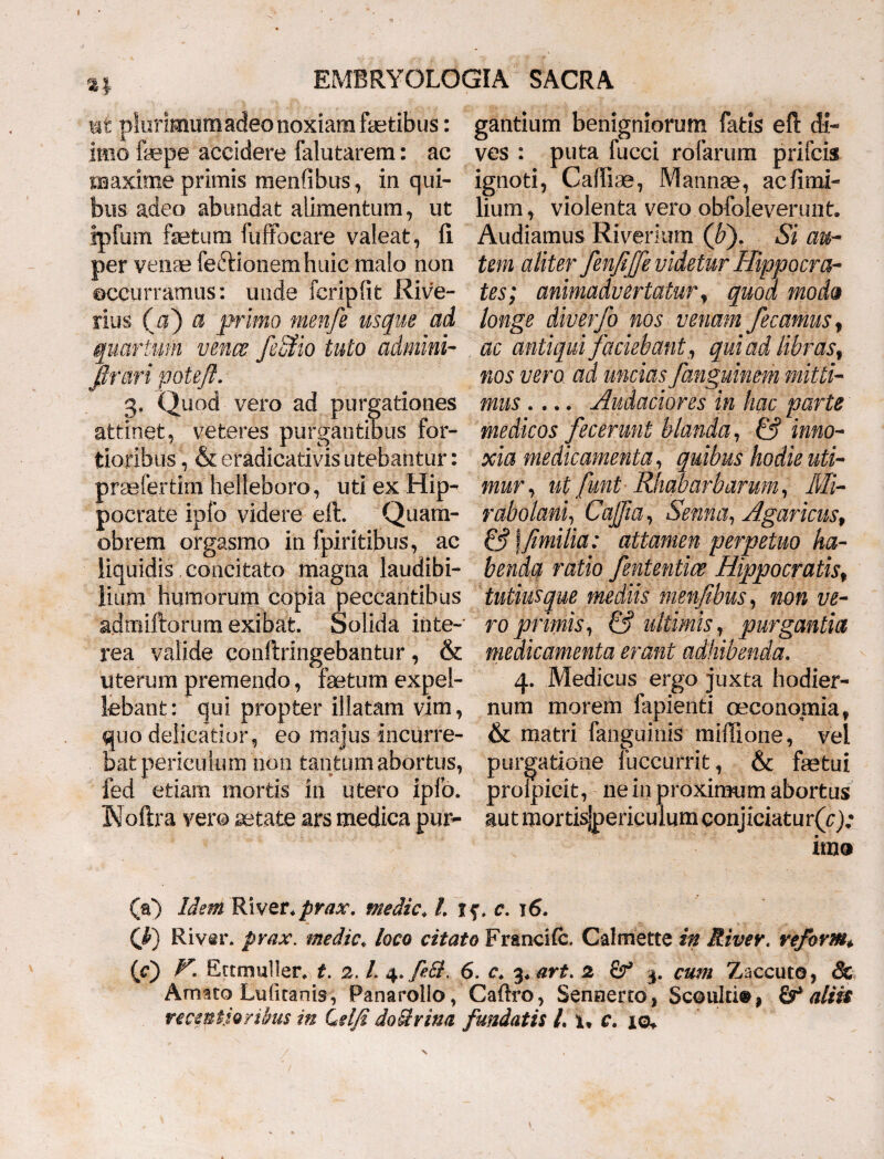 ni plurimum adeo noxiam fetibus: gantium benigniorum fatis eft di- imo fepe accidere falutarem: ac ves : puta fucci rofarum prifcis maxime primis menfibus, in qui- ignoti, Caffise, Mannae, ac fimi- bus adeo abundat alimentum, ut lium, violenta vero obfoieverunt. ipfum fetura fuffocare valeat, fi Audiamus Riverium (b). Si au- per venae feftionemhuic malo non tem aliter fenfijfe videtur Hippo cra- occurramus: unde fcripfit Rive- tes; animadvertatur, quod moda rius (a) a primo menfe usque ad longe diverjb nos venam fecanms, quartum venae JeStio tuto admini- ac antiqui faciebant, qui ad libras% pruri fjotejl. nos vero ad uncias fanguinem mitti- 3, Quod vero ad purgationes mus .... Audaciores in hac parte attinet, veteres purgantibus for- medicos fecerunt blanda, & inno- tioribus, &eradicativis utebantur: xia medicamenta, quibus hodie uti- praefertirn helleboro, uti ex Hip- mur, ut funt RJiabarharum, Mi- pocrate ipfo videre eft. Quam- rabolani, Cajfia, Senna, Agaricus, obrem orgasmo in fpiritibus, ac & \fimilia: attamen perpetuo ha- iiquidis concitato magna laudibi- benda ratio fententice Hippocratis* lium humorum copia peccantibus tutius que mediis menfibus, non ve- admiftorum exibat. Solida inte- ro primis, & ultimis, purgantia rea valide conftringebantur, & medicamenta erant adhibenda. uterum premendo, fetum expel- 4. Medicus ergo juxta hodier- lebant; qui propter illatam vim, num morem lapienti oeconomia* quo delicatior, eo majus incurre- & matri {anguinis miffione, vel bat periculum'non tantum abortus, purgatione fuccurrit, & fetui fed etiam mortis in utero ipfo. prolpicit, ne in proximum abortus Moftra vero aetate ars medica pm> aut mortis|periculum conjiciaturQ); ima (a) Idem KivQt.prax. medie♦ /. jf. c. 16. C^) Riv^r. prax. medie* loco citato Francifc. Calmette in River, veform* (c) V. Ectmuller.) f. 2. L 4. fe&, 6. c. %+ art. 2 Sf 3. cum Zaccuto, & Amato Luficanis, Panarollo, Caftro, Sennerto, Sc©uki®| aliis recintjQribus in Lelfi dourina fundatis L x» c. iq+