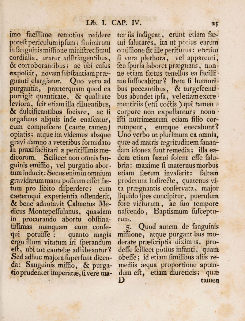 imo facillime remotius reddere poteft periculum ipfum; 11 nimirum in fanguinis miffi one miniftret fimul cordialia, utatur adflringentibus, & corroborantibus; ac ubi cafus expofeit, novam fubftantiam prae¬ gnanti elargiatur. Quo vero ad purgantia, praeterquam quod ea porrigit quantitate, & qualitate leviora, Icit etiam illa diluentibus, & dulcificantibus fodare, ac fi orgafmus aliquis inde enafeatur, eum compefcere (caute tamen) opiatis; atque ita videmus absque gravi damno a veteribus formidato m praxifaftitari a peritiffimis me¬ dicorum. Scilicet non omnis fan¬ guinis emiflio, vel purgatio abor¬ tum inducit: Secus enim in omnium gravidarum manu politum e liet fe¬ tum pro libito difperdere; cum caeteroqui experientia offenderit, & bene adnotavit Calmetus Me- dicus Montepeffulanus, quasdam in procurando abortu obflina- tiffimas numquam eum confe- qui potuiffe : quanto magis ergo illum vitatum iri fperandum eft, ubi tot cautelae adhibeantur? Sed adhuc majora fuperfunt dicen¬ da: Sanguinis miflio, & purga- tioprudenter imperatae, fi vere ma¬ ter iis indigeat, erunt etiam fe¬ tui falutares, ita ut potius earum ornifTione fit ille periturus: etenim fi vera plethora, vel apparenti, fen fpuria laboret praegnans, non¬ ne etiam fetus tenellus ea facilli • mefuffocabitur? Item fi humori¬ bus peccantibus, & turgefcenti- bus abundet ipfa, vel etiam excre • mentitiis (etfi coftis ) qui tamen e corpore non expellantur; nonn * ifti nutrimentum etiam filio cor¬ rumpent , eumque enecabunt? Uno verbo ut plurimum ea omnia, quae ad matris aegritudinem fanan¬ dam idonea funt remedia; illa ea¬ dem etiam fetui folent efle falu- bria: maxime fi maternus morbus etiam fetum invaferit: faltem proderunt indirefte, quatenus vi¬ ta praegnantis confervata, major liquido fpes concipitur, puerulum fore vifturum, ac fuo tempore nafcendo, Baptismum fufceptu- rum. 5. Quod autem de fanguinis mifiione, atque purgant bus mo¬ derate proefcriptis dixim ?s, pro- deffe fcilicet potius infanti, quam obefie; id etiam fimilibus aliis re¬ mediis aequa proportione aptan¬ dum eft, etiam diureticis; quae D tamea