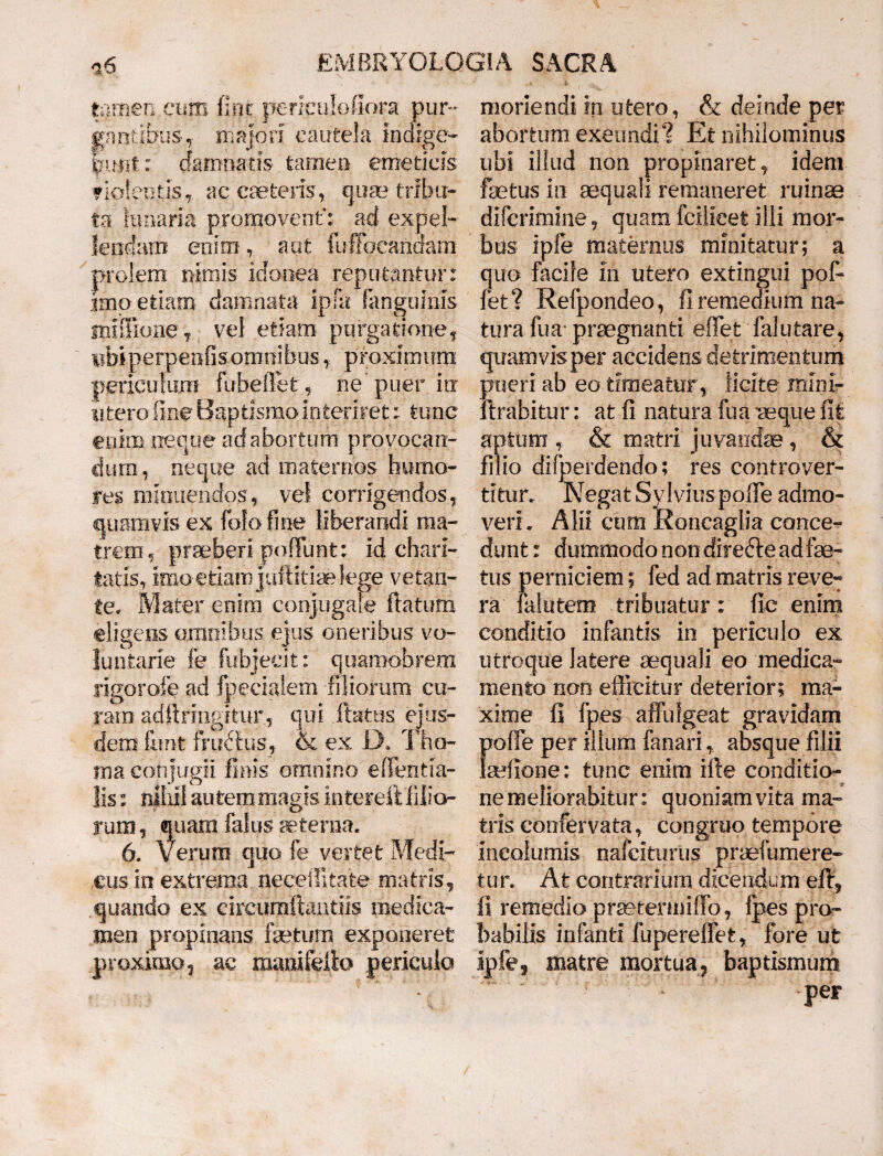 tamen cum fler periculofiora pur¬ gantibus ,• majori cautela indige- fmiit: damnatis- tamen emeticis fiofeutis, ac canteris, quae tribu¬ ta limaria promovent”: ad expel¬ lendam enim, aut fuffoeanaam prolem nimis idonea reputantur: imo etiam damnata ipfa fangninis smflione j vel etiam purgationet iibiperpenfisomtiibus, proximum periculum fubeftet* ne puer io: u tero fine Bap fcismo i n ter ire t: tunc enim neque ad abortum provocan¬ dum , neque ad maternos humo¬ res minuendos , vel corrigendos, quamvis ex folofine liberandi ma¬ trem, praeberi pofliint: id chari- tatis, imo e tiam juftitiaelege vetan¬ te, Mater enim conjugale flatum eligens omnibus ejus oneribus vo¬ luntarie fe fiibjeeit: quamobrem ligorofe ad fpecialem filiorum cu¬ ram adihingftur, qui flatus ejus¬ dem funt frudlus, & ex Di The¬ ma conjugii finis omnino ellentia- Jis: nihil autem magis mtereft filio¬ rum , quarn falus sterna. 6. Verum quo fe vertet Medi¬ cus in extrema.neceffitate matris, .quando ex drcumftantiis medica¬ men propinans fetum exponeret proximo 9 ac mamfeiio periculo moriendi in utero, & deinde per abortum exeundi? Et nihilominus ubi illud non propinaret, idem fetus in aequali remaneret ruinae difcrimine, quam fcilicet illi mor¬ bus ipfe maternus minitatur; a quo facile in utero extingui pol¬ let? Refpondeo, fl remedium na¬ tura fua praegnanti effiet falutare, quamvis per accidens detrimentum pueri ab eo timeatur, licite mini» firabitur: at fi natura fua -aeque fit aptum , & matri juvandae, & filio difj: )erdendo; res confrover- titur. Negat Sy Ivius polle admo- veri, mu cum Koncagna conce¬ dunt: dummodo non diredte ad fe¬ tus perniciem; fed ad matris reve¬ ra falutem tribuatur: fic enim conditio infantis in periculo ex utroque latere aequali eo medica¬ mento non efficitur deterior; ma¬ xime fi fpes affulgeat gravidam poffe per illum fanari, absque filii felione: tunc enim ille conditio¬ ne meliorabitur: quoniam vita ma¬ tris confervata, congruo tempore incolumis nafciturus praefumere- tur. At contrarium dicendum effi, fi remedio praeteriniffo, fpes pro¬ babilis infanti fupereffet, fore ut ipfe3 matre mortua, baptismum per