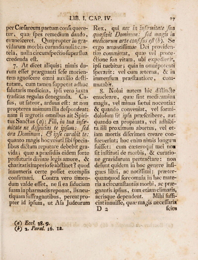 per Caefareum partum confequece- tur, quae fpes remedium dando, evanefceret. Quapropter in gra¬ vidarum morbis curandis nulla cau¬ tela , nulla circumfpediio fu perflua credenda eft. 7. At dicet aliquis; nimis du¬ rum efTet praegnanti fefe monen¬ tem agnofcere omni auxilio defti- tutam, cum tamen fuppetat adhuc falutaris medicina, ipfi vero juxta traditas regulas deneganda. Ca- fus, ut fateor , arduus eft: at non propterea animum illa defpondeat: nam li aegrotis omnibus ait Spiri¬ tus Sanftus (a): Fili, in tua infir¬ mitate ne defpicias te ipjum: fed ora Dominum, & ipfe curabit te: quanto magis hoc vel uti fibifpecia- libus di£ium reputare debebit gra¬ vida; quae apraefidiis eidem forte profuturis divinae legis amore, & charitatisimperiofe abftinet ? quod innumeris certe poffet exemplis confirmari. Contra vero timen¬ dum valde effet, ne fi ea fiduciam fuaminpharmacisreponat, iisneu- tiquam lliffragantibus, pereatpro- pter Id ipfum , ut Afa Judeorum Rex, qui nec in infirmitate ftim qucefwlt Dominum: fed magis m mdkorum arte confifts eft (b). Se ergo amantiffima* Dei providen¬ tiae committat, quae vel prote¬ ctione fu a vitam, ubi expedierit, ipfi tuebitur; quia 111 omnipotenti fperavit: vel cum aeterna, & m immeo fu m praeftatitiore, com¬ mutabit. 8. Nolui autem hic difiincle enucleare, -quae ftnt medicamina magis, vei minus fetui nocentia: & quando conveniat, vel formi- dolo&mfif ipfa prsefcribere, aut quando ea propinata, vel adhibi¬ ta illi proximum abortus, vel et¬ iam mortis difcrimen creare con- fueverint; hoc enim nimis longum fuiffet: cum caefceroqui mei nos fitinftituti de morbis, & curatio¬ ne gravidarum pertraftare: non definit quidem in hoc genere infi- gnes libri, ac notiffirm: prseter- quamquod fere omnia in hac mate¬ ria a circurnftantiis morbi, ac prae¬ gnantis ipfius, tum etiam climatis, aerisque dependent. Mihi fuffi- eiatinnuifle, quae magis ufeceifarls D % fcim (a) Eccl 38«9. (t) a. Paral. 16. 12. • *