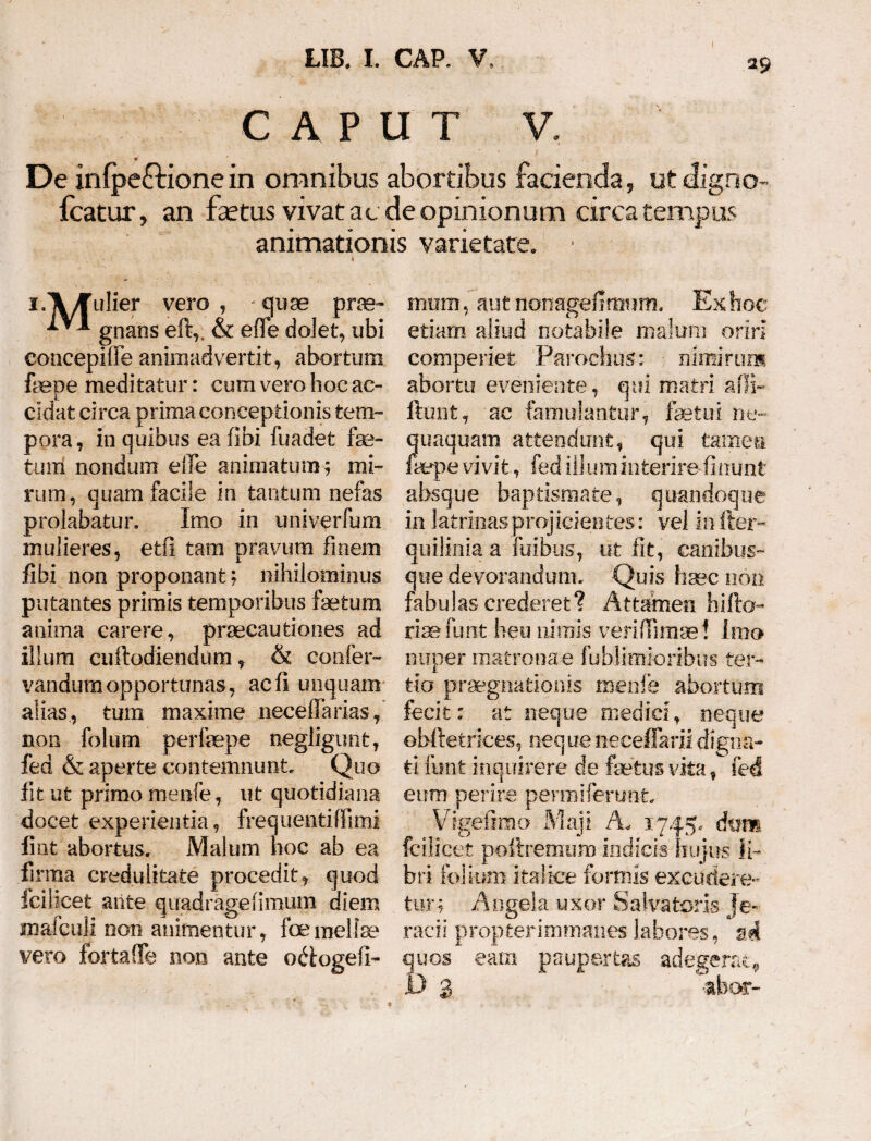 LIB. I. CAP. V, a CAPUT V. De infpeftionein omnibus abortibus facienda, ut digno Icatur, an faetus vivat ac de opinionum circa tempus animationis varietate. i.Vfulier vero , quae prae- IVI gnans eft,. & effe dolet, ubi coucepiffe animadvertit, abortum faepe meditatur: cum vero boe ac¬ cidat circa prima conceptionis tem¬ pora, in quibus eafibi fuadet fas¬ tum nondum effe animatum; mi¬ rum, quam facile in tantum nefas prolabatur. Imo in univerfum mulieres, etfi tam pravum finem fibi non proponant; nihilominus putantes primis temporibus fetum anima carere, praecautiones ad illum cuftodiendum, & confer- vandumopportunas, ac fi unquam alias, tum maxime neceffarias, non folum perfepe negligunt, fed & aperte contemnunt. Quo fit ut primo menfe, ut quotidiana docet experientia, frequentiffimi fint abortus. Malum hoc ab ea firma credulitate procedit, quod ici!icet ante quadragefimum diem mafguli non animentur, foemelleo vero fortaffe non ante odogefi- mum, aut nonageflmum. Exhoe etiam aliud notabile malum oriri comperiet Parochus: nimirum abortu eveniente, qui matri affi- ftunt, ac famulantur, fetui ne¬ quaquam attendunt, qui tamen fepe vivit, fed illuminterirefinunt absque baptismate, quandoque in latri-nasprojicientes: vel in fter- quilinia a fuibus, ut fit, canibus¬ que devorandum. Quis haec non fabulas crederet? Attamen hifto- risefunt heu nimis veriffnnse! Imo nuper matrona e fublimioribiis ter¬ tio praegnationis menfe abortum fecit: at neque medici, neque ©bftetrices, nequeneeeffkriidigna¬ ti funfe inquirere de fetus vita, fed eum perire perroiferunt Vigefimo Maji A. 1745, dtim fcilicet poftremum indicis hujus li¬ bri folium italice formis excudere¬ tur; Angela uxor Salvatoris Je« radi propterimmanes labores, n.4 quos eam paupertas adegerat,