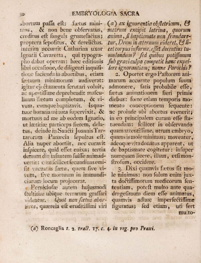 abortum palTa efb fetus mini¬ mus , & non bene oblervatys, creditus eft 1 anguis gmmefadtus; proptera fepo.fitus, & derelictus, intejim accurrit Catharina uxor Igoatii Cavaretta-qui typogra- ri V) £x ignwmth objletricum, & matrum excipit latrina, quorum anima, fi baptismate non fraudare- tur,Deurn in ce ternum videret, & li¬ cet corpus informe, ejfet decentius tu¬ mulandum? fed quibus potijfimum pho dabat operam: haec editionis fub gravi culpa competit hanc expel- libri occafiooe, de diligenti inquifi- Iere ignorantiam; nonne Parochis f tione facienda in abortibus, etiam fetuum minimorum audiverat: igitur ejebiamenta ferutari voluit, ac aperti Sime .deprehendit maleu- liunm ‘fetum completum, & vi¬ vum , cumque baptizavit. ■ Is q ini¬ tu or horaria minuta fupervix.it, & mortuus ad me ab eodem Ignatio, ut laetitiae particeps fierem, dela- 2. Oportet ergo Paftorem ani¬ marum accurate populum fuum admonere, fatis probabile effe, fetus animationem fieri primis diebus: forte etiam temporis mo¬ mento conceptionem fequente: ac proinde ubi abortus evenerit; in eo principalem curam'effe fta- tuendam: fcilicet in obfervando tus, deinde inSancti JoannkTar- quamMttentltlime, utrum embryo, tarorum Paroecia fepultus eft. quamvis mole minimus; moveatur. Alia nuper abortiit, nec curavit infpicere, quid effet enixa; tertia demum die infantem fuiffe animad¬ vertit ; cum ici licet fecundi nas emi- fit vacuatas fetu, quem flve vi¬ vum, live mortuum in inimundi- ■darutxT'locum projecerat, .Pernkiofe autem hujusmodi ftultitfe ubique terrarum grafFati v identur. Quot non fictus .abor- fuoS') quaereia eft cruditiliimi viri adeoque vita donatus appareat, ut de baptismate cogitetur.: infuper numquamlicere., illum, etfimon- ftrofum, occidere. 3. Dixi quamvis fetus fit mo¬ le minimus: non fblum .enim jux¬ ta doftiffimorum medicorum fen- tentiam, poteft multo .ante qua- dragefimutn diem effe animatus, quamvis adhuc imperfeftlffirne figuratusfed etiam, uti fert mmto- (V) Roncaglia t. a. traSL 17. c. 4» in reg. pro Traxi.