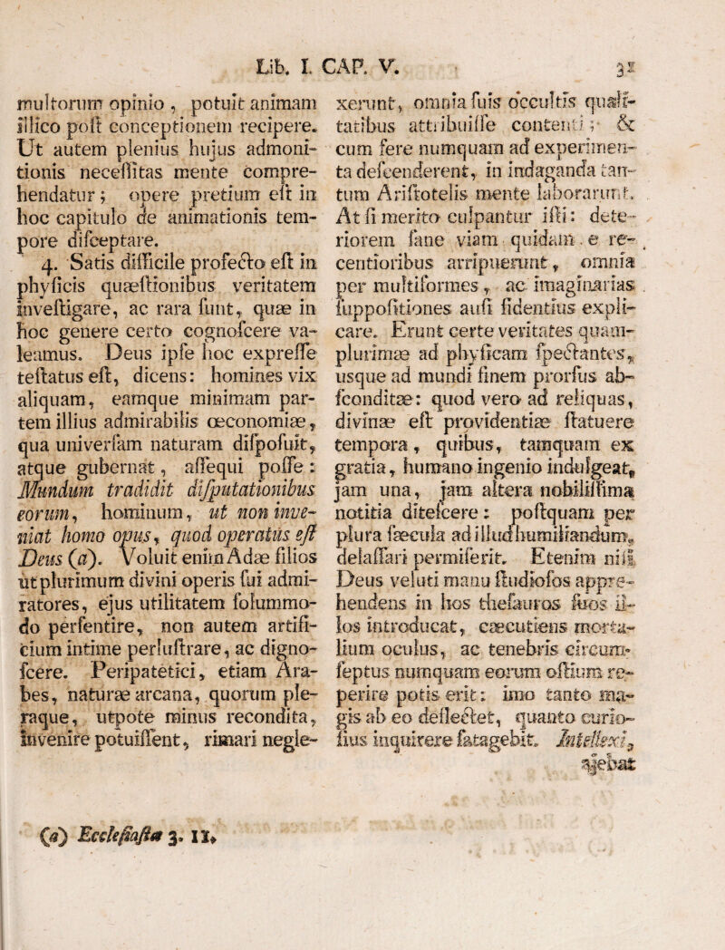 multorum opinio , potuit animam illico poft conceptionem recipere* Ut autem plenius hujus admoni¬ tionis necefiitas mente compre¬ hendatur ; opere pretium eft iu hoc capitulo de animationis tem¬ pore difceptare. 4. Satis difficile profefto eft in phyficis quaeftionibus veritatem inveftigare, ac rara funt, quae in hoc genere certa cognofcere va¬ leamus. Deus ipfe hoc expreffie teftatus eft, dicens: homines vix aliquam, eamque minimam par¬ tem illius admirabilis oeconomiae, qua univerfam naturam difpofuit, atque gubernat, affiequi poffe : Mundum tradidit dijputationibus eorum, hominum, ut non inve¬ niat homo opus, quod operatus e fi Deus (a). Voluit enim Adae filios utplurimum divini operis fui admi¬ ratores, ejus utilitatem folummo- do perfentire, noo autem artifi¬ cium intime perluftrare, ac dtgno- fcere. Peripatetici, etiam Ara¬ bes, naturae arcana, quorum ple¬ raque, utpote mirius recondita, Invenire potuiffent * rimari negle¬ xerunt, omnia fuis occultis quali¬ tatibus attribuifle contenti; & cum fere numquam ad experimen¬ ta defeenderent, in indaganda tan¬ tum Ariftotelis mente laborarunt:, At fi merita culpantur iffi: dete ¬ riorem. fime viam quidam , e re- centioribus arripuerant-, omnia per multiformes , ac imaginarias Tuppofitiones auii fidentius expli¬ care. Erunt certe veritates quam- plurimae ad phyfieam fpedlantes, usque ad mundi finem prorftis ab- fconditae: quod vero ad reliquas, divinae eft providentiae* ftatuere tempora, quibus, tamquam ex gratia, humano ingenio indulgeatr, jam una, jam altera nobililfima notitia ditefcere ; poftquam per plura fecula ad illudhumiliandum** delaffari permiterit. Etenim niti Deus vel uti manu ftudiofos appre¬ hendens in hos fchefauras feos il¬ los introducat, caecutiens morta¬ lium oculus, ac tenebris clrcun> feptus numquam eorum oftluns re- perire potis- erit: imo tanto ma¬ gis ab eo deflectet, quanto curio- lius inquirere f&t&gebiw InUll (a) Eedefiafla 3* 1x*
