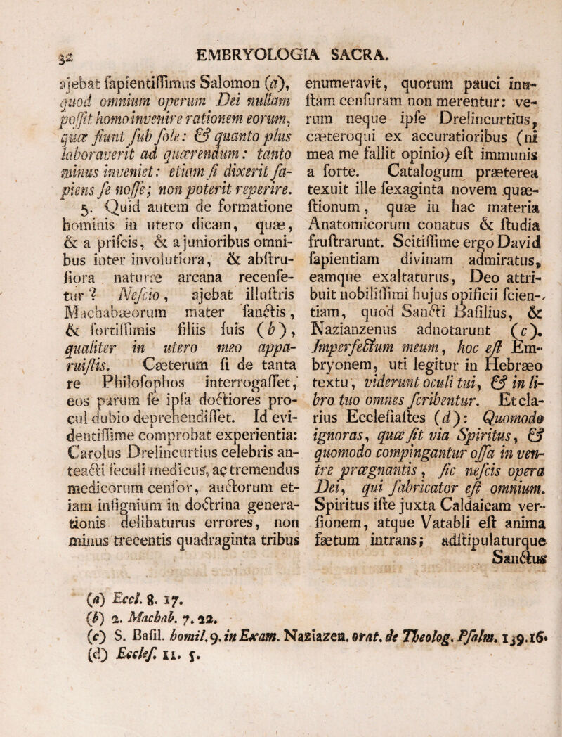 S2 ajebat fapientiflimus Salomon (&), enumeravit, quorum pauci im$- quod omnium operum Dei nullam ftam cenfuram non merentur: ve- po/Jit homo invenire rationem eorum, rum neque ipfe Drelincurdos v quce fiunt fub/ole: & quanto pius caeteroqui ex accuratioribus (ni laboraverit ad quaerendum: tanto mea me fallit opinio) eft immunis minus inveniet: etiam ft dixerit fa- a forte. Catalogum praeterea piem fe nojfe; non poterit reperire. texuit ille fexaginta novem quae- 5. Quid autem de formatione itionum, quae in hac materia hominis in utero dicam, quae, Anatomicorum conatus & ftudia & a prifcis, & a junioribus omni- fruftrarunt. Scitiftime ergo David bus inter involutiora, & abftru- fapientiam divinam admiratus, fiora natura arcana recenfe- eamque exaltaturus, Deo attri- tur 1 Defio , ajebat illuftris buit nobiliflimi hujus opificii fcien-. Machabaeorum mater fanftis, tiam, quo’d SandH Uafilius, & & fortiffimis filiis luis (&), Nazianzenus adnotarunt (c)♦ qualiter in utero meo appa- Imperfeffium meum, hoc eft Em- ruiftis. Cseterum ii de tanta bryonem, uti legitur in Hebraeo re Philofophos mterrogaOet, textu , viderunt oculi tui, &inli~ eos parum fe ipfa doftiores pro- bro tuo omnes feritentur. Efccla- culdubiodeprehendifFet. Id evi- rius Ecclellaftes (i): Quomodo denfciflime comprobat experientia: ignoras, quce fit via Spiritus, & Carolus Dreliricurtius celebris an- quomodo compingantur offa in veth teaftiieculi medicus’, ac tremendus tre praegnantis , fic nefeis opera medicorum cenfor, au diorum et- Dei, qui fabricator eft omnium. iam intigmum in dodtrina genera- Spiritus ifte jiixta Caldaicam ver- tionis delibaturus errores, non lionem, atque Vatabli eft anima minus trecentis quadraginta tribus fetum intrans; adftipulaturque Sandius {a) Eccl. 8. 17 9 {¥) 2. Macbab. 7. ai. (O S. Bafil. bomii9.inExam. Naziazea. orat.de Theolog. Pfalm. 1^9.16*