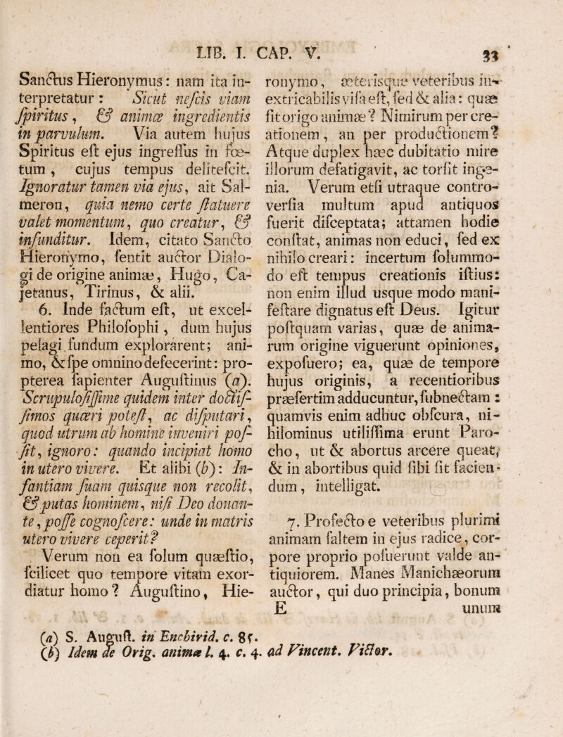n San&us Hieronymus: nam ita in- terpretatur : Sicut nefcis viam fpiritus, & animes ingredientis in parvulum. Via autem hujus Spiritus eft ejus ingreffus In foe¬ tum , cujus tempus delitefeit. Ignoratur tamen via ejus, ait Sal- meron, quia nemo certe fi a tuere valet momentum, quo creatur, & infunditur. Idem, citato Sandto Hieronymo, fentit auftor Dialo¬ gi de origine animae, Hugo, Ca- jetanus, Tirinus, & alii. 6. Inde facium eft, ut excel¬ lentiores Philofophi, dum hujus pelagi fundum explorarent; ani¬ mo, &fpe omnino defecerint: pro- pterea fapienter Auguftinus (a). Scnipulofijfime quidem inter doaif fimos queeri potefi, ac di/putari, quod utrum ab homine inveniri pofi fit, ignoro: quando incipiat homo in utero vivere. Et alibi {bj: In¬ fantiam fiam quisque non recolit, & putas hominem, nifi Deo donan¬ te, pojfe cognofcere: unde in matris utero vivere ceperit f Verum non ea folum quseftio, fcilicet quo tempore vitarn exor¬ diatur homo ? Auguftino f Hie¬ ronymo , seterisque veteribus i in¬ extricabilis vifa eft, fed & alia: qu^ fit origo animae ? Nimirum per cre¬ ationem , an per productionem? Atque duplex haec dubitatio mire illorum defatigavit, ac torfit inge¬ nia. Verum etli utraque contro- verfia multum apud antiquos fuerit difeeptata; attamen hodie conflat, animas non educi, fed ex nihilo creari: incertum folummo- do eft tempus creationis iftius: non enim illud usque modo mani- feftare dignatus eft Deus. Igitur poftquara varias, quae de anima¬ rum origine viguerunt opiniones, expofuero; ea, quae de tempore hujus originis, a recentioribus prsefertim adducuntur,fubneftam: quamvis enim adhuc obfcura, ni¬ hilominus utiliffima erunt Paro¬ cho, ut & abortus arcere queat, & in abortibus quid fibi fit facien¬ dum , intelligat. 7. Profecto e veteribus plurimi animam faltera in ejus radice, cor¬ pore proprio pofuerunt valde an¬ tiquiorem. Manes Manichaeorum auctor, qui duo principia, bonum E unum (/z) S. Augufl. in Encbirid. c. 8f. (J>) Idem de Orig. animal. 4. c. 4. ad Vincent. Fi&or.