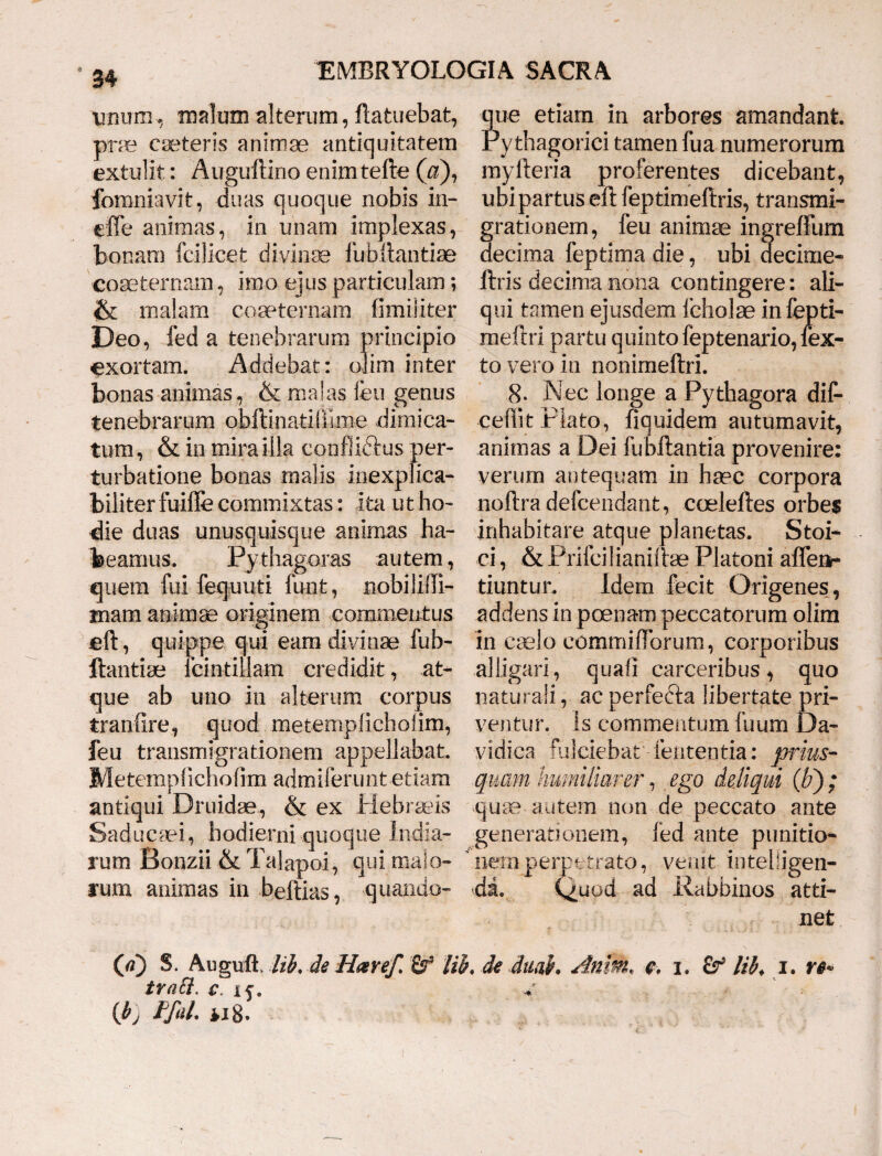 E rmcipio im inter ?ue etiam in arbores amandant Pythagorici tamen fua numerorum myfteria proferentes dicebant, ubi partus eft feptimeftris, transmi¬ grationem, feu animae ingreffum decima feptima die, ubi decime- ftris decima nona contingere: ali¬ qui tamen ejusdem feholae infepti- meftri partu quinto feptenario, lex- to vero in nonimeftri. * 34 tinum, malum alterum, ftatuebat, prae caeteris animae antiquitatem extulit: Auguftino enimtefte (a), fomniavit, duas quoque nobis in- effe animas, in unam implexas, bonam fcilicet divinae fubftantiae coaeternam, imo ejus particulam; & malam coaeternam fimiliter Deo, fed a tenebrarum exortam. Addebat: < bonas animas, & malas feu genus tenebrarum obftinatiiiime dimica¬ tum, & in mirailla confliftus per¬ turbatione bonas malis inexplica¬ biliter fuifle commixtas: ita ut ho¬ die duas unusquisque animas ha¬ beamus. Pythagoras autem, quem fui fequuti funt, nobiliiTi- mam animae originem commentus eft, quippe qui eam divinae fub- ftantiae Icintillam credidit, at¬ que ab uno in alterum corpus tranfire, quod metemplicholim, feu transmigrationem appellabat. Metemplicholim admiferunt etiam antiqui Druidae, & ex Hebraeis Saducaei, hodierni quoque India- rum Bonzii &Talapoi, qui malo¬ rum animas in beftias, quando- 8. Nec longe a Pythagora dife ceftit Plato, fiquidem autumavit, animas a Dei fubftantia provenire: verum antequam in haec corpora noftra defcendant, coeleftes orbes inhabitare atque planetas. Stoi¬ ci , & Prifeilianiftse Platoni aflen- tiuntur. Idem fecit Origenes, addens in poenam peccatorum olim in caelo commiftbrum, corporibus alligari, quali carceribus, quo naturali, ac perfefta libertate pri¬ ventur. is commentum fuum Da- vidica fulciebat lententia: prius¬ quam humiliarer, ego deliqui (b) ; quae-autem non de peccato ante generationem, fed ante punitio¬ nem perpetrato, ve»ut inteliigen- 'da. Quod ad Rabbinos atti¬ net (tf) S. Augitfi lib, de Haref. Sf tib* de duah Anm. e. 1. lib. 1. Vi¬ tra ti. c. if. v {b) FfaL