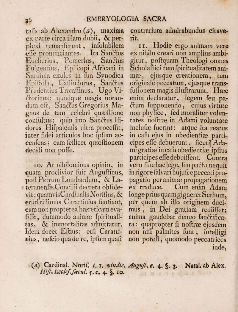 •}6 talis ab Alexandro (0), maxima ex parte circa illam dubii, & per¬ plexi remanferunt, infolubilem e fle pronuqciantes. Ita Sanctus Eucherius, Pomerius, Sanftus Fulgentius, -Epifcopi Africani in Sardinia exules in fua Synodica Epiftola , Cafilodorus, Sanctus Prudentius Trieaffinus, Ugo Vi- ftorinus: quodque magis notan¬ dum efp Sandfus Gregorius Ma¬ gnus de tam celebri quaeffione confultus: quin imo Sanftus Jli- dorus Hifpalenlis ultra procedit, inter fidei articulos hoc ipfum ac- cenfens; eam fcilicet quaeftionem decidi non polle. io. At nihilominus opinio, in quam proclivior fuit Auguftinus, poli Petrum Lombardum, & La¬ teranensis Concilii decreta obfole- vifc: quamvisCardinalis Norifius, & eruditidimus Carattinius fentiant, eam non propterea haereticam eva¬ lide, dummodo animae fpirituali- tas, & immortalitas admittatur. Idem docet Eftius: etfi Caratti¬ nius , neicio qua de re, ipfum quali contrarium admirabundus citave¬ rit. ii. Hodie ergo animam vere ex nihilo creari non amplius ambi¬ gitur, poftquam Theologi omnes Scholaftici tumfpiritualitatem ani¬ mae, ejusque creationem, tum originale peccatum, ejusque trans- fufionem magis ili ultrarunt. Haec enim declaratur, legem feu pa- dium fupponendo, cujus virtute non phy lice, fed moraliter volun¬ tates noftrse in Adami voluntate inclufae fuerint: atque ita reatus in cafu ejus in obedientiae parti¬ cipes efie debuerunt, ficuti! Ada¬ mi gratiae in cafu obedientiae ipfius participes effe debuiflent. Contra vero line hac lege, feu pafto nequit iri rigore falvari hujufce peccati pro¬ pagatio per animae propagationem ex traduce. Cum enim Adam longe prius quam gigneret Se thura, per quem ab illo originem duci¬ mus , in Dei gratiam rediiffet; anima gaudebat denuo fandtifica- ta: quapropter li noftrae ejusdem non nili palmites funt, intelligi non potell, quomodo peccatrices inde. (d) Cardinal. Norif t. i. vindic. Auguft. e. 4, §. 3. Natal. ab Alex, £ HtJ}% kLQQlef.facuL f. 4. §. 10.