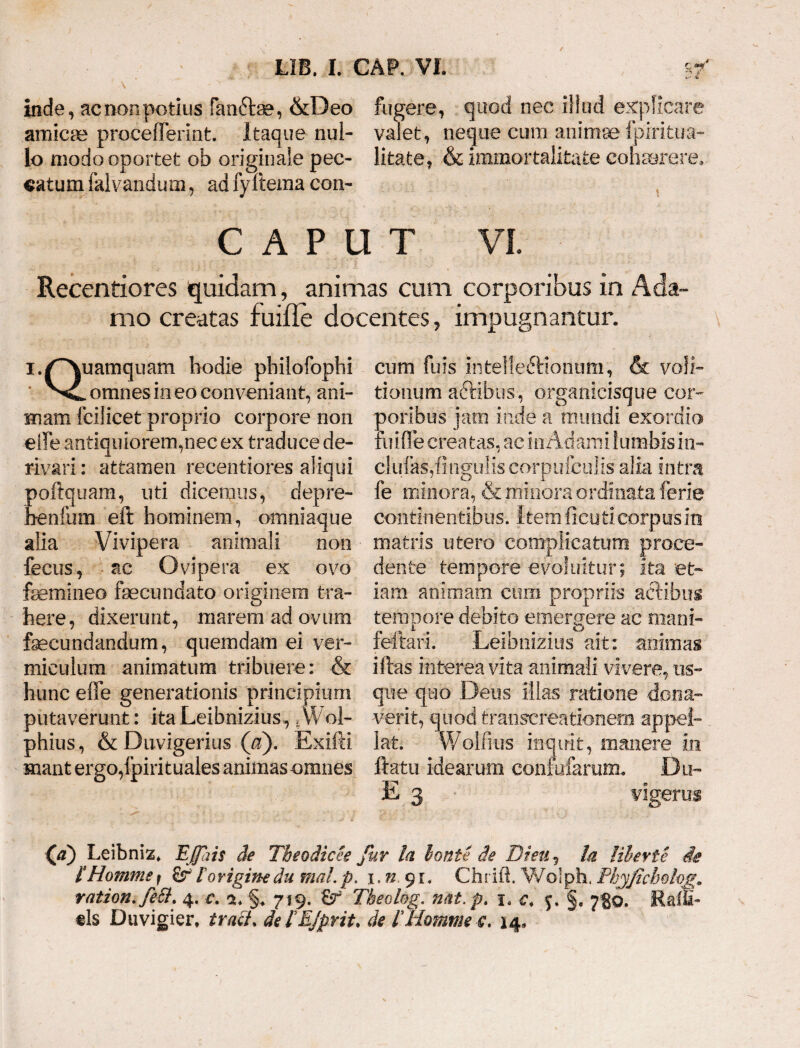 inde, ac non potius fan£ta?, &Deo fugere, quod nec illud explicare amicas proceiferint. Itaque nui- valet, neque cum animae fpirit.ua- lo modo oportet ob originale pec- litate, & immortalitate cohaerere, catum falvandum, ad fyllema con- CAPUT vi. Recentiores quidam, animas cum corporibus in Ada¬ mo creatas fuifle docentes, impugnantur. i.p^quam hodie philofophi cum fuis intelleftionum, & voli- omnes in eo conveniant, ani- tionum adfibus, organicisque cer¬ nuam fcilicet proprio corpore non poribus jam inde a mundi exordio elfe antiquiorem,nec ex traduce de- fuifle creatas, ac in Adami lumbis in- rivari: attamen recentiores aliqui clulks,finguliscorpufculisalia intra poftquam, uti dicemus, depre- fe minora, & minora ordinata ferie benfum eft hominem, amniaque continentibus, ftem ficu ti corpus in alia Vivipera animali non matris utero complicatum proce- fecus, ac Ovipera ex ovo dente tempore evoluitur; ita et- femineo fecundato originem tra- iarn animam cum propriis actibus here, dixerunt, marem ad ovum tempore debito emergere ac mani- fecundandum, quemdam ei ver- feftari. Leibnizius ait: animas miculum animatum tribuere: & i fias interea vita animali vivere, us- hunc efie generationis principium que quo Deus illas ratione dona- putaverunt: ita Leibnizius, * Wol- verit, quod transcreationem appel- phius, & Duvigerius (a). Exifti lat. Wolfius inquit, manere in mant ergo,(piri tuales animas omnes ftatu idearum confuiarum. Du- E 3 vigerus (a) Leibniz, Effais de Tbeodicee fur la Ionie cie Di eu ? Ia Uberte de fHommef £rl originedu mal.p. i.n 91. Chrift. Wolph. Phyfzcbolog. ration.fett. 4. r. ea. §* 719. & Tbeolog. n&t.p. c. §. 780, Ralfi- ©Is Duvigier, tratt. delEjprit. de l Homtne c. 14»