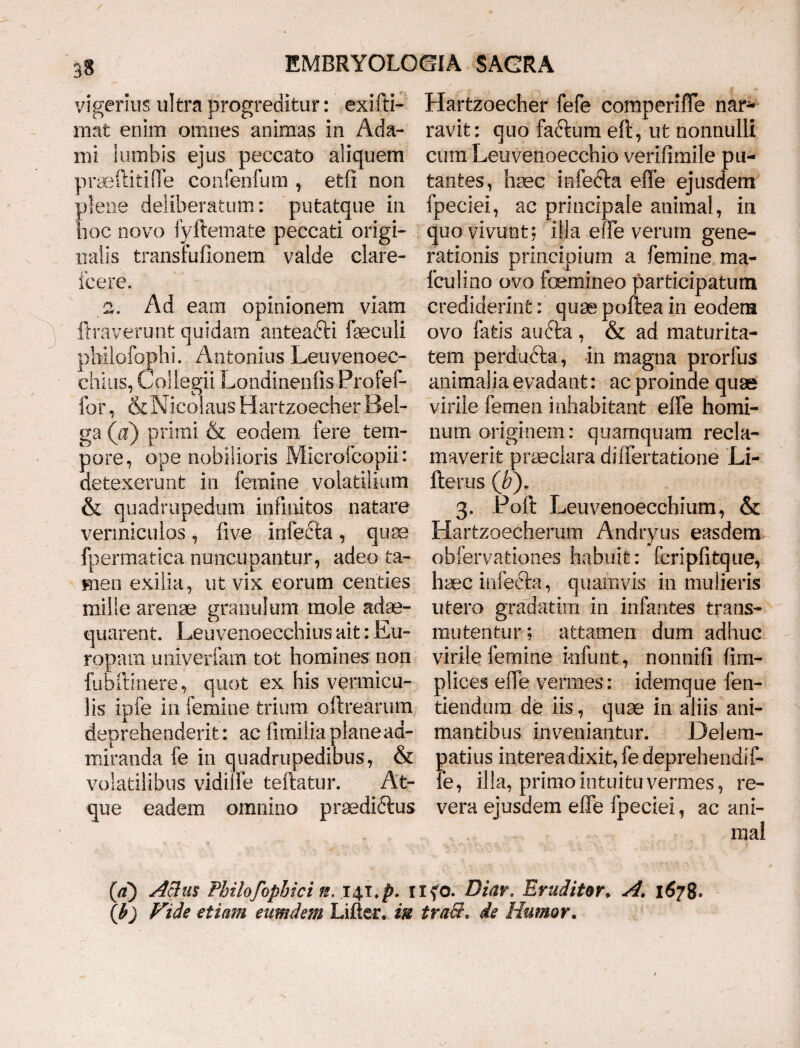 yigerius ultra progreditur: exifti- mat enim omnes animas in Ada- mi lumbis ejus peccato aliquem praeftitiffe confenfum , etfi non plene deliberatum: putatque in hoc novo fyftemate peccati origi¬ nalis transrufionem valde clare- jfcere. 2. Ad eam opinionem viam liraverunt quidam anteadli faeculi phiiofophi. Antonius Leuvenoee- chius, Collegii Londinenlis Profef- for, & Nicolaus Hartzoecher Bel- ga (a) primi & eodem fere tem¬ pore, ope nobilioris Microfcopii: detexerunt in femine volatilium & quadrupedum infinitos natare vermiculos, live infecta , quse fpermatica nuncupantur, adeo ta¬ men exilia, ut vix eorum centies mille arenae granulum mole adae¬ quarent. Leuvenoecchius ait: Eu¬ ropam univerfam tot homines non fubftinere, quot ex his vermicu¬ lis ipfe in femine trium oftrearum deprehenderit: ac fimilia plane ad¬ miranda fe in quadrupedibus, & volatilibus vidilfe teftatur. At¬ que eadem omnino praediftus Hartzoecher fefe comperiffe nar* ravit: quo faftum eft, ut nonnulli cum Leuvenoecchio verifimile pu¬ tantes, hsec infefta effe ejusdem fpeciei, ac principale animal, in quo vivunt; illa effe verum gene¬ rationis principium a femine ma- fculino ovo femineo participatum crediderint: quse poftea in eodem ovo fatis audta , & ad maturita¬ tem perdu&a, in magna prorfus animalia evadant: ac proinde quae virile femen inhabitant effe homi¬ num originem: quamquam recla¬ maverit praeclara diifertatione Li- fterus (by 3. Poft Leuvenoecchium, & Hartzoecherum Andryus easdem obfervationes habuit: feripfitque, haec infefta, quarnvis in mulieris utero gradatiin in infantes trans¬ mutentur; attamen dum adhuc virile femine infunt, nonnifi fim- plices effe vermes: idemque fen- tiendum de iis, quae in aliis ani¬ mantibus inveniantur. Delem- patius interea dixit, fe deprehendif- le, illa, primo intuitu vermes, re¬ vera ejusdem effe fpeciei, ac ani¬ mal (a) Actus Philofopbici n, H fo. Diar. Eruditor. A. 1678. (b) Fide etiam eumdem Lifler. in traS, de Humor.