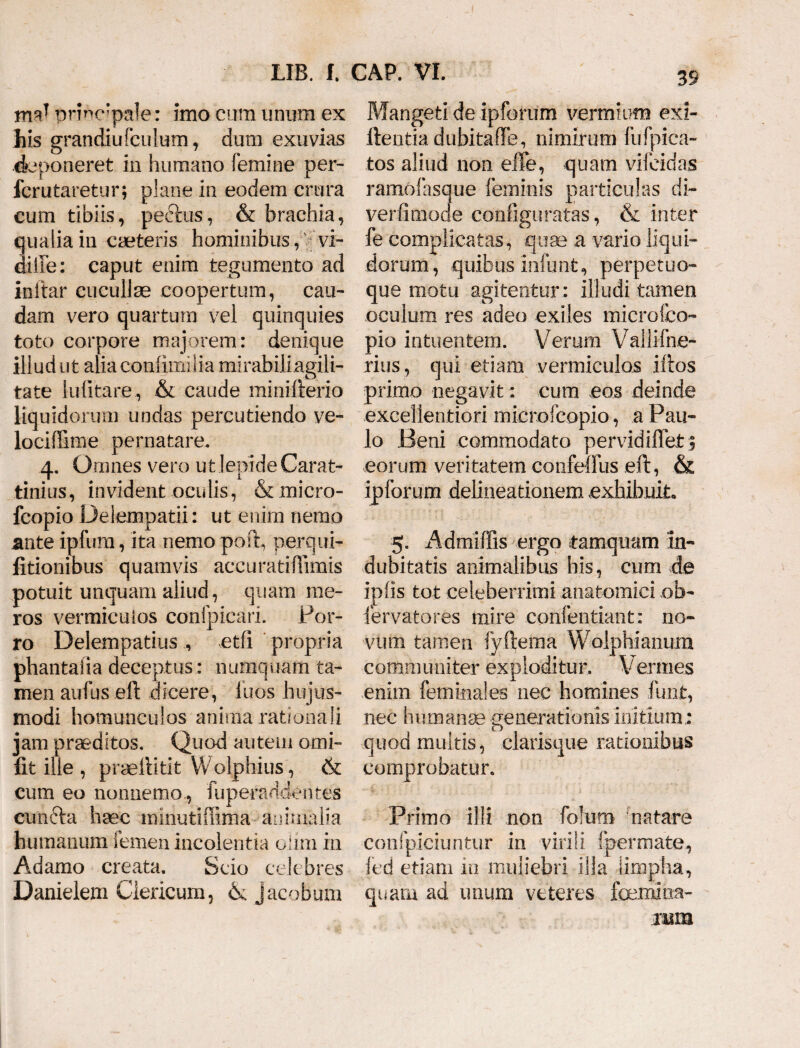 md principale: imo cum unum ex his grandiufculum, dum exuvias deponeret in humano femine per- Icrutaretur; plane in eodem crura cum tibiis, pedtus, & brachia, uaiia in caeteris hominibus, vi- ilFe: caput enim tegumento ad initar cucullae coopertum, cau¬ dam vero quartum vel quinquies toto corpore majorem: denique illud ut alia conlimilia mirabiliagili- tate lulitare , & caude minifterio liquidorum undas percutiendo ve- lociffime pernatare. 4. Omnes vero ut lepide Carat- tinius, invident oculis, & micro- fcopio Delempatii: ut enim nemo ante ipfum, ita nemo poft, perqui- litionibus quamvis accuratiffimis potuit unquam aliud, quam me¬ ros vermiculos confpicari. Por¬ ro Delempatius , etfi propria phantaiia deceptus: numquam ta¬ men aufus eft dicere, luos hujus¬ modi homunculos anima rationali jam praeditos. Quod autem omi- fit ille , praeliitit Wolphius, & cum eo nonnemo , fuperaddentes cundta haec minutiffima animalia humanum femen incolentia oiim in Adamo creata. Scio celebres Danielem Clericum, <k Jacobum 39 Mangeti de ipforum vermium exi- ftentia dubita de, nimirum fu (pica¬ tos aliud non effe, quam vilcidas ramofasque feminis particulas di~ verfimode configuratas, & inter fe complicatas, quae a vario liqui¬ dorum, quibus infunt, perpetuo- que motu agitentur: illudi tamen oculum res adeo exiles microfco- pio intuentem. Verum Vallifne- rius, qui etiam vermiculos idos primo negavit: cum eos deinde excellentiori microfcopio, a Pau¬ lo Beni commodato pervidiffeJt 3 eorum veritatem confeffus eft, & ipforum delineationem exhibuit» 5. Admiffis ergo tamquam in¬ dubitatis animalibus his, cum de iplis tot celeberrimi anatomici ob¬ servatores mire confentiant: no¬ vum tamen iyftema Wolphianum communiter exploditur. Vennes enim femina!es nec homines funt, nec hpmanae generationis initium.: quod multis, clarisque rationibus comprobatur. Primo illi non folum natare confpiciuntur in virili fpermate, fed etiam in muliebri illa limpha, quam ad imum veteres famxioa- nsm