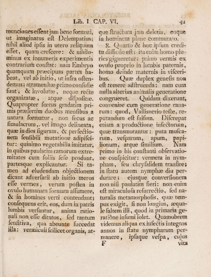 muneioiies e flent |am bene formati, ut imaginatus eft Delempatius; nihil aliud ip-fis in utero reliquum edet, quamerefeere: & nihilo¬ minus ex innumeris experimentis contrarium conflat : nam Embryo quamquam praecipuas partes ha¬ beat, vel ab initio, ut infra often- demus; attamenHaeprimoconflife funt, & involutae , neque recte organizatse, atque ftiipofttae. Quapropter fetus gradatim pri¬ mis pnelertim duobus menfibus a natura formatur, non fecus ac fimulacrum,, vel imago deiineata, quas in dies figuram, & perfectio¬ nem feofibili mutatione adipifei- tur: quinimo vegetabilia imitatur, in quibus paulatim ramorum extre¬ mitates cum foliis fele produnt, partesque explicantur. Si ta¬ men ad eludendam objectionem dicant adverfarii ab initio meros efife vermes, verum poitea in ovulo humanam formam afiiiraere, & in homines verti contendant; confequens erit, eos, dum in patris lumbis vertantur, anima ratio¬ nali non effe ditatos, fed tantum fenfitiva, qua abeunte luccedat illa; venniculi icilicet organis, at- » que ftructura jam deletis, eoqne ia hominem plane commutato, v 8* Quarto & hoc ipfum credi¬ tu -difficile eft; ita enim homo plu¬ ries gigneretur; primo vermis ex ovulo proprio in lumbis paternis, homo deinde maternis in vifeeri- bus. Quse .duplex genefis non eft temere aciftruenda: nam cum nulla alterius animalis generatione congrueret Quidam dixerunt, convenire cum generatione mna¬ rum: quod, Vallisnerio tefle, re¬ putandum eft falfurm Difcrepat e tiara a productione inferiorum, quae transmutantur; puta mufca- rura, velpaTiim, apum, papi¬ lionum, atque firailium. Nara primo in his conflanti obfervatio- ne confpicitur: vermem in nym¬ pham, feu chryfalidem tranfire; in ftatu autem • nymphae diu per¬ durare ; ejusque converftonem non nili paulatim fieri: non-enim eft miraculofa reiurreriio, fed na¬ turalis metamorphofis, quae tem¬ pus exigit, ft non longius, aequa¬ le faltem illi, quod in primaria ge¬ rat :*5ne infumi fblet Quamobrem videmus aliqua ex inferiis integros annos in ftatu nympharum per¬ manere, ipfaque vefpa ¥ cujus F vita
