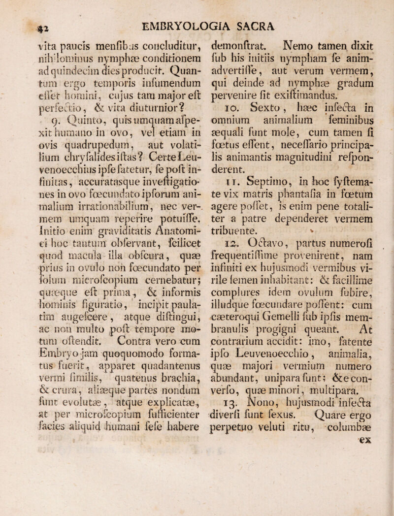 vita paucis menfifaus concluditur, nihilominus nymphae conditionem ad quindecim dies producit. Quan¬ tum ergo temporis infumendum effiet homini, cujus tam major eft perfectio, & vita diuturnior? 9. Quinto, quis umquamafpe- xit humano in ovo, vel etiam in ovis quadrupedum, aut volati¬ lium chryfalidesiftas? Certe Leu- venoeccnius ipfe fatetur, fepoft in- finitas, accuratasqueinveftigatio- nes in ovo foecundatoipforum ani¬ malium irrationabilium, nec ver-, mem uniquam reperire potuiffie. Initio enim graviditatis Anatomi¬ ci hoc tantum oMervant, fcilicet quod maculae illa obitura, quas prius in ovulo non fbecimdato per iolinii microfcopiura cernebatur; quasque eft prima& informis hominis figuratio, incipitpaula- tim augefeere , atque diftingui, ac non multo poft tempore mo¬ tum offendit. Contra vero cum Embryo jam quoquomodo forma¬ tus fuerit, apparet quadantenus venui liriiilis, quatenus brachia, & crura, aliaeque partes nondum funt evolute , atque explicate, at per microfcopium fuuicienter facies aliquid humani fefe habere demonftrat. Nemo tamen dixit fub his initiis nympham fe anirn- advertiffe, aut verum vermem, qui deinde ad nymphae gradum pervenire fit exiftimandus, 10. Sexto, haec infecfa in omnium animalium feminibus aequali funt mole, cum tamen fi foetus effient, neceffiario principa¬ lis animantis magnitudini refpon- derent. 11. Septimo, in hoc fyftema- te vix matris phantafia in foetum agere poffiet, is enim pene totali¬ ter a patre dependeret vermem tribuente. * isu (3clavo, partus numerofi frequentiffiime provenirent, nam infiniti ex hujusmodi vermibus vi¬ rile lemen inhabitant: & facillime complures idem ovulum fbbire, illudque foecundare pollent: cum cseteroqui Gemelli fub ipfis mem¬ branulis progigni queant. At contrarium accidit: imo, fatente ipfo Leuvenoecchio, animalia, quae majori vermium numero abundant, uniparafunt; &econ- verfo, quae minori, multipara. 13. Nono, hujusmodi infecla diverfi funt fexus. Quare ergo perpetuo veluti ritu, columbae
