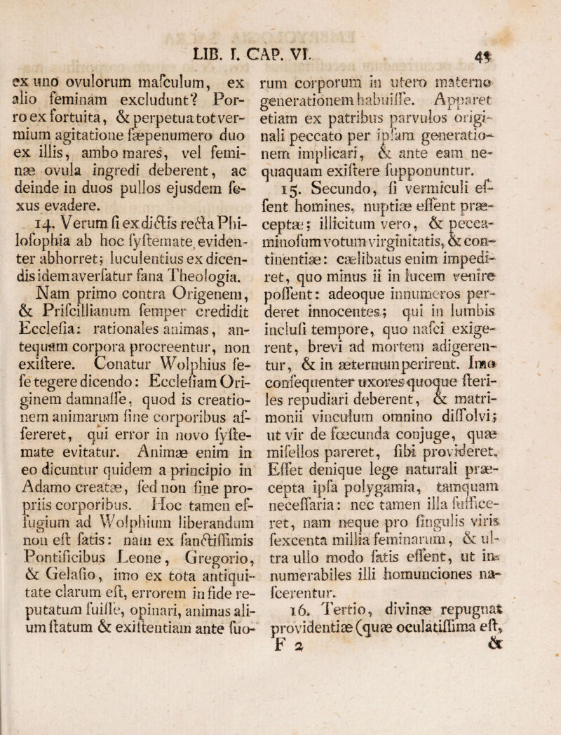 eximo ovulorum mafculum, ex alio feminam excludunt? Por¬ ro ex fortuita, & perpetua tot ver¬ mium agitatione faepenumero duo ex illis, ambo mares, vei femi¬ nae ovula ingredi deberent, ac deinde in duos pullos ejusdem fe- xus evadere. 14. Verum fi exdicftis re£la Phi- lofopbia ab hoc fyftemate eviden¬ ter abhorret; luculentius ex dicen¬ dis idem averfatur fima Theologia. Nam primo contra Origenem, & Prifcillianum femper credidit Ecclefia; rationales animas, an¬ tequam corpora procreentur, non exiftere. Conatur Wolphius fe- fe tegere dicendo: Ecclefiam Ori¬ ginem damnaffe. quod is creatio¬ nem animarum fine corporibus af- fereret, qui error in novo fyfte- mate evitatur. Animae enim in eo dicuntur quidem a principio in Adamo creatae, fed non fine pro¬ priis corporibus. Hoc tamen ef¬ fugium ad Wolphium liberandum non eft fatis: nam ex fanftiffimis Pontificibus Leone, Gregorio, & Gelafio, imo ex tota antiqui¬ tate clarum eft, errorem infide re¬ putatum fuifle, opinari, animas ali¬ um ftatum & exiltentiam ante fuo- rum corporum in utero materna generationem habuiffe. Apparet etiam ex patribus parvulos origi¬ nali peccato per ipfara generatio¬ nem implicari, & ante eam ne¬ quaquam exiftere fuppoountur. 15. Secundo, fi vermiculi ef~ fenfc homines, nuptiae effent prae- ceptm; illicitum vero, & pecca- minofum votum virginitatis, & con¬ tinentiae: ciHibatus enim impedi¬ ret, quo minus ii in lucem venire poffent: adeoque innumeros per¬ deret innocentes.; qui in lumbis inclufi tempore, quo nafci exige¬ rent, brevi ad mortem adigeren¬ tur, & in aeternum perirent. Imo corifequenter uxoresquoque fteri- les repudiari deberent, & matri¬ monii vinculum omnino diffolvi; ut vir de fecunda conjuge, quae mifellos pareret, fibi provideret- Effet denique lege naturali prae¬ cepta ipfa polygamia, tamquam neceffaria: nec tamen illa fuffice- ret, nam neque pro lingulis viris, fexcenta millia feminarum, & ul¬ tra ullo modo fatis effent, ut im numerabiles illi homunciones na~ Icerentur. 16. Tertio, divinae repugnat providendae (quae oculatiffima eft, F % &