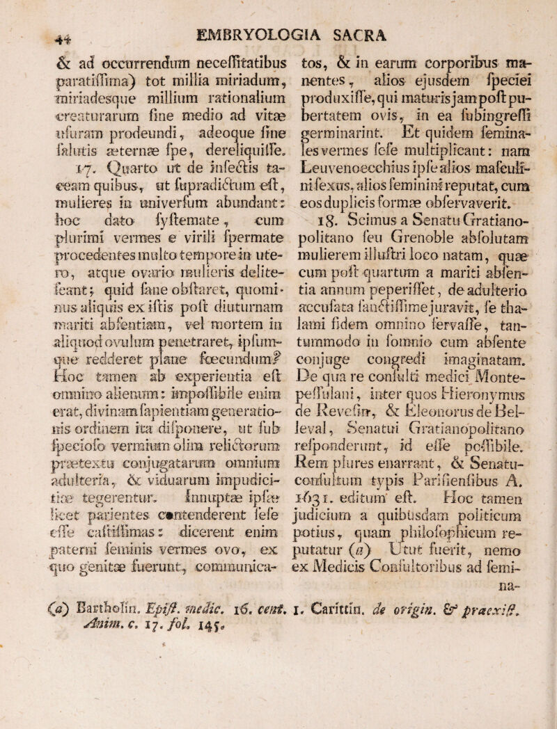 & ad occurrendum neceffitatibus paratifiima) tot millia miriadum, miriadesque millium rationalium creaturarum fine medio ad vitae o furam prodeundi, adeoque fine fallitis aeternae fpe, dereliquilFe. 17. Quarto ut de Infeftis ta¬ ceam quibus, ut fupradichim eft , mulieres in tmiverfum abundant: hoc dato fyftemafce, cum plurimi vermes e virili fpermate procedentes multo tempore in ute¬ ro, atque ovario mulieris delite- feanty quid fane obftaret, quomi¬ nus aliquis ex iftis poifc diuturnam mariti abfentiam, vel mortem in aliquod ovuIum penetraret, ipfitm- ®ne redderet plane fecundum# Irloe tamen ab experientia eft omnino alienum: impofiibrle enim erat, divinam fapieiltiam generatio- iiis. ordinem ita ddf ponere, ut fub Ipeciofo- vermiurnolim reficiorurn praetextu conjugatarum omnium adulteria, & viduarum impudici¬ tiae' tegerentur. Innuptae ipfo licet pavientes. contenderent fefe effe cafiiffim-as: dicerent enim paterni feminis vermes ovo, ex qtio genitae fuerunt., communica¬ ns) Bartbrfim Ep0. medie, x6, ceiri. Anim. e, 17» foL 145«, tos, & in earum corporibus ma¬ nentes 7 alios ejusdem fpeciei produxifle, qui maturisjampofi:pu¬ bertatem ovis, in ea fubingreffi germinarint Et quidem femina- les vermes fefe multiplicant: nam Leuvenoecchius ipfealios mafeulr- nifexiTs, alios feminini reputat, cum eos duplicis formae obfervaverit. 18 • Scimus a Senatu Gratiano- politano feu Grenoble abfolutam mulierem illuftri loco natam, quae cum poft quartum a mariti abten- tia annum peperiflet, de adulterio accufaca 1 andlifilme juravit, fe tha¬ lami fidem omnino fervafie, tan¬ tummodo in Ibinnio cum abfente conj uge congredi imaginatam. De qua re conkdti medici Monte- peffidani, inter quos Hieronymus de Revefim,. & EleonorusdeBel- leval, Senatui Gratiandpolitano relponderimt,. id elfe pefiibile. Rem piu res enarrant , & Senatu- eorrfulium typis Parifienfibus A. 1-631. editum* eft. Hoc tamen judicium a quibusdam politicum potius, quam philofophicum re¬ putatur (a) Utut' fuerit, nemo ex Medicis Comliiltoribus ad femi¬ na- I. Caritrin. di origin. praexig.