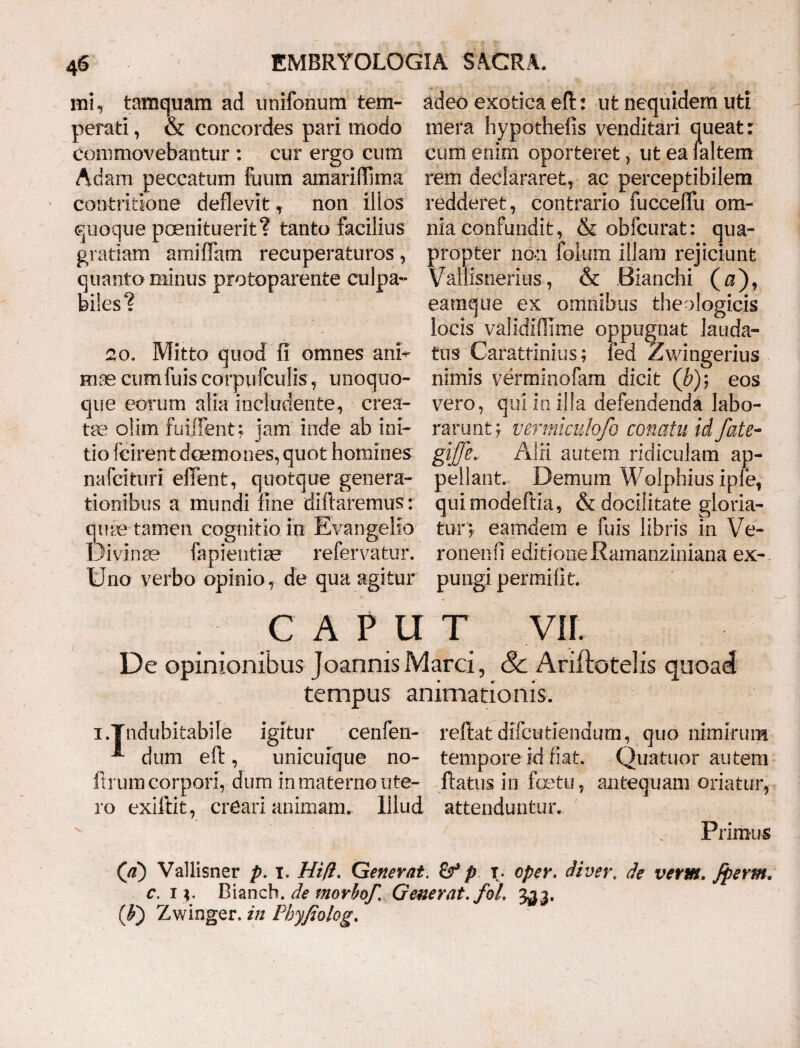 mi, tamquam ad unifonum tem- adeo exotica efl: ut nequidem uti perati, & concordes pari modo mera hypothefis venditari queat: commovebantur : cur ergo cum cum enim oporteret, ut ea faltem Adam peccatum fuum amaridima rem declararet, ac perceptibilem ' contritione deflevit, non illos redderet, contrario fucceffu om- quoque poenituerit? tanto facilius nia confundit, & obfcurat: qua- gratiam amiffam recuperaturos , propter non foliim illam rejiciunt quanto minus protoparente culpa- Valtisnerius, & Bianchi ( $), biles? eamque ex omnibus theologicis locis validiflime oppugnat lauda- 20. Mitto quod fi omnes ani* tus Carattinius; fed Zwingerius Hias cumfuiscorpufculis, unoquo- nimis verminofam dicit (£); eos que eorum alia includente, crea- vero, qui io illa defendenda labo- tae olim fuiffent; jam inde ab ini- rarunt; vermiculofo conatu id fate- do leirent daemones, quot homines giffe„ Alii autem ridiculam ap- nafcifcuri effent, quot que genera- pellant. Demum Wolphius ipfe, tionibus a mundi fine diftaremus r quimodeftia, & docilitate gloria- qme tamen cognitio in Evangello tur; eamdem e fuis libris in Ve- Divinae lapiendae refervatur. ronenfi editione Eamanziniana ex-. Uno verbo opinio, de qua agitur pungi permifit. C A P U T VII. De opinionibus JoannisMarci, 8c Ariftotelis quoad tempus animationis. i/Indubitabile igitur cenfen- reflat dxfcudendum, quo nimirum dum efl, unicuique no- tempore id fiat. Quatuor autem ftrum corpori, dum in materno ute- flatus in factu, antequam oriatur, ro exillit, creari animam. Illud attenduntur. ' . Primus (\d) Vallisner p. i. Hifi. Generat. 6f p t. eper. di ver. de vertet. Jperm. c. i *. Bianch. de morbof Generat. foL 3^3. (f) Zwinger. in Pbyfiolog.