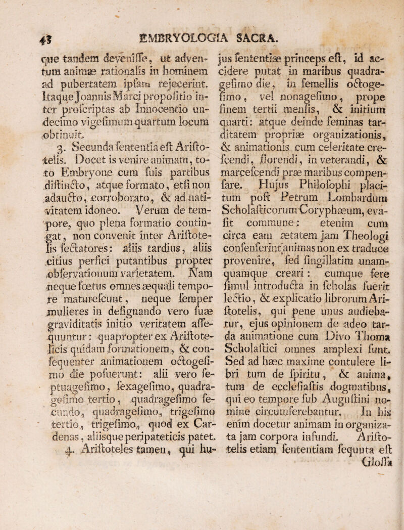 qpe tandem devenilTe, ut acfven- jus iententi-ae princeps eft, id ac¬ tum animae rationalis in hominem cidere putat in maribus quadra- .aci pubertatem ipfam rejecerint, gefimo die, in femellis oftoge- itaque J cannis Marci propoli tio ia- fimo, vel nonagefimo, prope ter proicriptas ah Innocentia irn- finem tertii menfis, & initium decimo vigefimiumquartum locum quarti: .atque deinde feminas tar- obtinuit ditatem propriae organizationis, 3. Secunda lententia eft Arifto- & animationis cum celeritate cre- telis. Docet is venire animam, to- icendi, florendi, inveterandi, & to Embryone cum fuis partibus marceicendi prae maribus compem diftindto, atque formato, etfi non fare.. Hujus Philofophi placi- adaucto, corroborato, & ad nati- tum poft Petrum Lombardum vitatem idoneo. Verum de fcem- Scholafticorum Coryphaeum, eva- pare, quo plena formatio contiri- fit commune ; etenim cum ;gat, non convenit inter Ariftote- circa eam aetatem jam Theologi Bs feciatores: aliis tardius, aliis confenferintanimas 11011 ex traduce citius perfici putantibus propter provenire, fed fingillatim unam- cbfervati(>nuni varietatem. Nam quamque creari: cumque fere neque foetus omnes aequali tempo- Jimul introducta in fcholas fuerit re maturefcunt, neque femper lectio, & explicatio librorum Ari- mulieres in defignando vero luae ftotelis, qui pene unus audieba- graviditatis initio veritatem afife- tur, ejus opinionem de adeo tam quuntur: quapropter ex Ariftote- da animatione cum Divo Thema ficis quidam formationem& con- Scholaftici omnes amplexi firnt, fequenter animationem octogefi- Sed ad hsec maxime contulere li¬ mo die pofiierunt: alii vero fe- bri tum de fpiritu, & anima f ptuagefimo, fexagefimo, quadra- tura de ecclefiaftis dogmatibus, gefimo tertio, quadragefimo fe- qui eo tempore fub Auguftinj no- eundo,, quadragelimaf trigefimo mine .circumferebantur. In his tertio, trigefimo, quod ex Car- enim docetur animam in organiza- denas, al i isqueperipateticis patet ta jam corpora infundi, Arifto- 4, Ariftoteles tamen, qui hu- telis etiam fententiam fequuta eft Qoflk