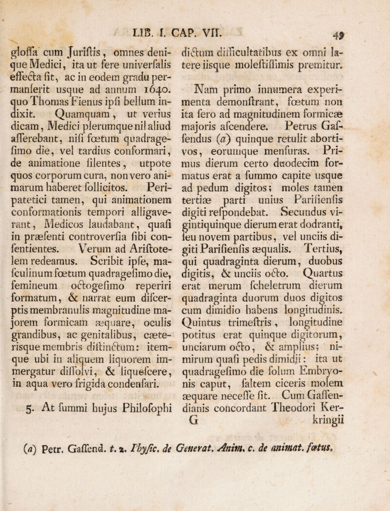 4» gloffa cum Juriftis , omnes deni» que Medici, ita ut fere univerfalis effecta fit, ac in eodem gradu per- manlerit usque ad annum 1640. uo Thomas Fienus ipfi bellum in- ixit. Quamquam , ut verius dicam, Medici plerumque ni! aliud afferebant, nifi fcetum quadrage¬ fimo die, vel tardius conformari, de animatione filentes, utpote quos corporum cura, non vero ani¬ marum haberet foilicitos. Peri¬ patetici tamen, qui animationem conformationis tempori alligave¬ rant, Medicos laudabant, quafi in praefenti controverfia fibi con- fentientes. Verum ad Ariftote- lem redeamus. Scribit ipfe, ma- fculinum foetum quadragefimo die, femineum oftogefimo reperiri formatum, & narrat eum difcer- ptis membranulis magnitudine ma¬ jorem formicam aequare, oculis grandibus, ac genitalibus, caete- risque membris difiinftum: item- que ubi in aliquem liquorem im¬ mergatur dilfoivi, & liquefcere, in aqua vero frigida condenfari. 5* At lumini hujus Philofophi di&um difficultatibus ex omni la¬ tere iisque moleftiffimis premitur. Nam primo innumera experi¬ menta demonftrant, fetum non ita fero ad magnitudinem formicas majoris afcendere. Petrus Gaff fendus (a) quinque retulit aborti¬ vos, eorunique menfuras. Pri¬ mus dierum certo duodecim for¬ matus erat a fummo capite usque ad pedum digitos; moles tamen tertiae parti unius Pariiienfis digiti refpondebat. Secundus vi- gintiquinque dierum erat dodranti, ieu novem partibus, vel unciis di¬ giti Parifienfis aequalis. Tertius, qui quadraginta dierum, duobus digitis, & unciis ofto. Quartus erat merum fcheletrum dierum quadraginta duorum duos digitos cum dimidio habens longitudinis, Quintus tritneftris, longitudine potitus erat quinque digitorum, unciarum o&o, & amplius; ni¬ mirum quafi pedis dimidii: ita ut quadragefimo die folum Embryo¬ nis caput, faitem ciceris molem aequare neceffe fit. Cum Gaffen- dianis concordant Theodori Ker- G kringii G) Petr, Gaffend. t. %9 Thyjic* de Generat. Anivu c, de animat, fatus*