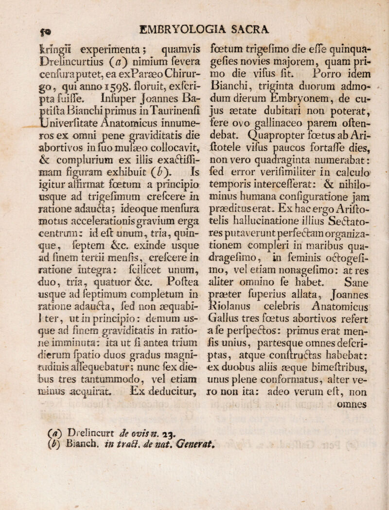 f* fcrmgil experimenta; quamvis Dreiincurtius (a) nimium fevera cenfura putet, ea exParaeo Chirur¬ go * qui anno 1598. floruit* exfcrl- pta Fui fle» Infuper Joannes Ba- ptifia Bianehi primus inTaurinenfi Univerfitate Anatomicus innume¬ ros; ex omni pene graviditatis die abortivos in fuo niulheo collocavit* & complurium ex illis exa&iffi- luam figuram exhibuit ($). Is igitur affirmat foetum a principio usque ad trigefimum crefcere In ratione adaufta; ideoque menfura motus accelerationis gravium erga centrum: id eft unum* tria* quin¬ que* feptem &e. exinde usque ad fi nem tertii meo fis, crefcere in ratione integra: fcilieet unum* duo* tria* quatuor &c, Poftea usque ad feptimum completum In ratione adaufta * fed non aequabi- 1 ter, ut in principio: demum us¬ que ad finem graviditatis in ratio¬ ne imminuta: ita ut fi antea trium dierum fpatio duos gradus magni¬ tudinis alloquebatur; nunc fex die¬ bus tres tantummodo* vel etiam minus acquirat JEx deducitur* foetum trigefimo die effe quinqua- gefies novies majorem* quam pri¬ mo die vifus fit. Porro idem Bianehi* triginta duorum admo* dum dierum Embryonem, de cu¬ jus aetate dubitari non poterat* fere ovo gallinacea parem often- debat. Quapropter foetus ab Ari- ftotele vifus paucos fortafie dies* non vero quadraginta numerabat: fed error verifimiliter in calculo temporis interceflerat: & nihilo¬ minus humana configuratione jam praedkuserat. Ex hac ergo Ariito- telis hallucinatione illius Seftato- res puta ver u n t perfectam organiza- tionem compleri in maribus qua- dragefirao * in feminis oftogefi- mo * vel etiam nonagefimo: at res aliter omnino fe habete Sane Sraeter fuperius allata* Joannes lolanus celebris Anatomicus Gallus tres foetus abortivos refert a fe perfpeftos: primus erat men- lis unius* partesque omnes defcri- ptas* atque conllru&as habebat: ex duobus aliis aeque bimeftribus* unus plene conformatus* alter ve¬ ro non ita: adeo verum efi* non omnes D r elinent t de ovisn. 13. (b) Bianch. in tm£i. de nat. Generat.