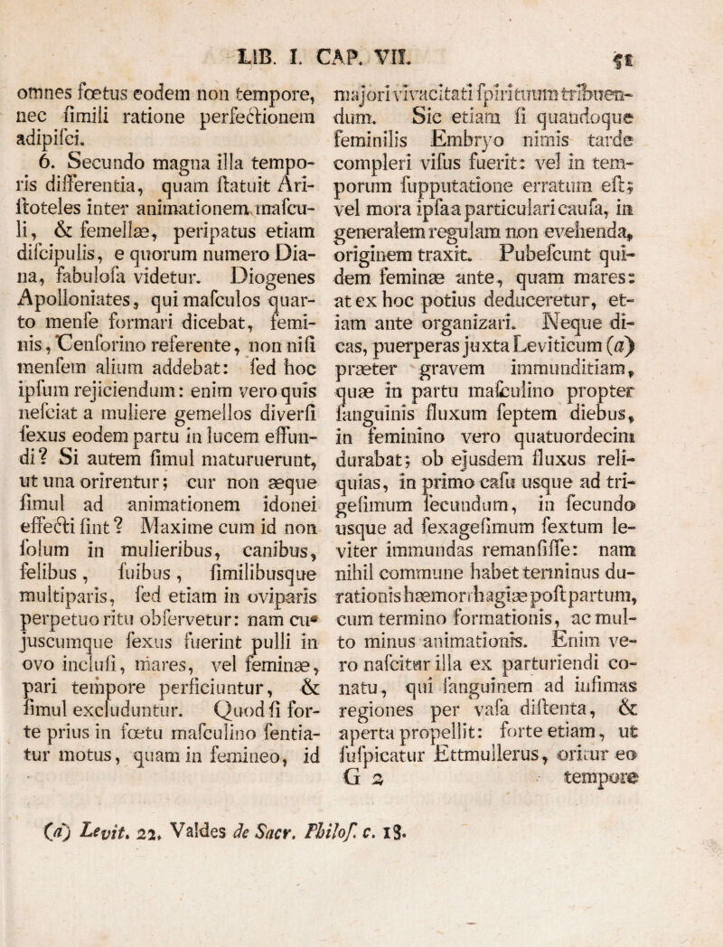 omnes foetus eodem non tempore, nec fimili ratione perfectionem adipifeh 6. Secundo magna illa tempo¬ ris differentia, quam ftatuit Ari- itoteles inter animationerrunafcu- li, & femellae* peripatus etiam difcipulis, e quorum numero Dia¬ na, fabulofa videtur* Diogenes Apolloniafces, quimafculos quar¬ to menfe formari dicebat, femi¬ nis , 'Cenforino referente, non nifi menfem alium addebat: fed hoc ipfum rejiciendum: enim vero quis nefciat a muliere gemellos diverfi fexus eodem partu in lucem effun¬ di? Si autem fimul maturuerunt* ut ima orirentur; cur non aeque fimul ad animationem idonei effedti fint ? Maxime cum id non folum in mulieribus, canibus, felibus, luibus, limilibusque multiparis, fed etiam in oviparis perpetuo ritu obfervetur: nam cu* juscumque fexus fuerint pulli in ovo incluli, mares, vel feminae, pari tempore perficiuntur, & fimul excluduntur. Quod fi for¬ te prius in foetu mafculino fentia- tur motus, quam in femineo, id majori vivacitati fpiri tuum tribuen¬ dum. Sic etiam fi quandoque feminilis Embryo nimis tarde compleri vifus fuerit: vel in tem¬ porum fuppiitadone erratum eft; vel mora ipfaa particulari caufa, in generalem reculam non evehenda, originem traxit, rubelcunt qui- dem feminae ante , quam mares: at ex hoc potius deduceretur, et¬ iam ante organizarh K eque di¬ cas, puerperas juxta Leviticum (a) praeter gravem immunditiam f quae in partu mafculino propter languinis fluxum feptem diebus, in feminino vero quatuordecini durabat ; ob ejusdem fluxus reli¬ quias, in primo cafu usque ad tri- gefimum fecundum, in fecundo usque ad fexagefimum fextum le¬ viter immundas remanfiffe: nam nihil commune habet terminus du- rationis haemorrhagiae poftpartum, cum termino formationis, ac mul¬ to minus animationis. Enim ve¬ ro nafcitar illa ex parturiendi co¬ natu, qui fanguinem ad infimas regiones per vafa diftenta, & aperta propellit: forte etiam, ut fufpicatur Ettmullerus , oritur eo ■G 2 tempore 00 I*evit* 22* VaMes de Sacv. Pbilof, c. xj.