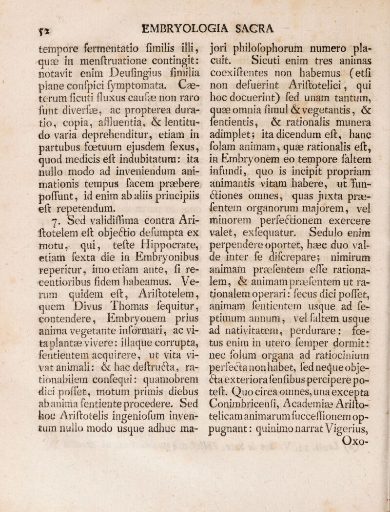 T* tempore fermentatio fimilis illi, quae in menftruatione contingit: notavit enim Deu fingi us fimi lia plane confpici fymp tornata. Cse- terutn ficuti fluxus caulae non raro funt diverfae, ac propterea dura- tio, copia, affluentia, & lentitu¬ do varia deprehenditur, etiam in partubus foetuum ejusdem fexus, quod medicis eft indubitatum: ita nullo modo ad inveniendum ani¬ mationis tempus facem praebere poliunt, id enim ab aliis principiis eft repetendum. y. Sed validiflima contra Ari- ftotelem eft objectio defumpta ex motu, qui, tefte Hippocrate, etiam fexta die in Embryonibus reperitur, imo etiam ante, fi re- eentioribus fidem habeamus. Ve¬ rum quidem eft, Ariftotelem, quem Divus Thomas fequitur, contendere, Embryonem prius anima vegetante informari, ac vi¬ ta plantae vivere: iilaque corrupta, fentientem acquirere, ut vita vi¬ vat animali: & hac deftrufta, ra¬ tionabilem confequi: quamobrem dici poliet, motum primis diebus ab anima fentiente procedere. Sed hoc Ariftotelis ingeniolum inven¬ tum nullo modo usque adhuc ma¬ jori philofophorum numero pla¬ cuit. Sicuti enim tres animas coexiftentes non habemus (etfi non defuerint Ariftotelici, qui hoc docuerint) fed unam tantum, quae omnia fimul & vegetantis, & fentientis, & rationalis munera adimplet; ita dicendum eft, hanc falam animam, quae rationalis eft, in Embryonem eo tempore faltem infundi, quo is incipit propriam animantis vitam habere, ut Tun- ftiones ornnes, quas juxta prae- lentem organorum majorem, vel minorem perfeftionem exercere valet, exfequatur. Sedulo enim perpendere oportet, haec duo val¬ de inter fe difcrepare; nimirum animam praefentem efTe rationa¬ lem, & animam praefentem ut ra¬ tionalem operari: fecus dici pofiet, animam fentientem usque ad fe- ptimum annum, vel faltem usque ad nativitatem, perdurare: foe¬ tus enim in utero femper dormit: nec folum organa ad ratiocinium perfecta non habet, fed neque obje- 6ta exteriora lenfibus percipere po- teft. Quo circa omnes, una exceota Conimbricenfi, Academia? Arilto- telicam animarum fuccefiionem op¬ pugnant : quinimo narrat Vigerius, Oxo-