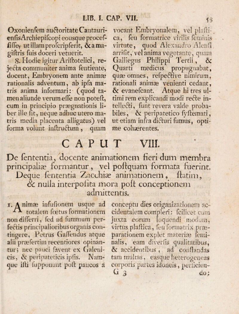 Oxonienfem au&oritate Cantauri- enfis Archiepifcopi eousque procef- iifie, utillamprofcripferit, & a ma~ giftris fuis doceri vetuerit. 8. Hodie igitur Ariftofcelici, re- jefta communiter anima fentiente, docent, Embryonem ante animae rationalis adventum, ab ipfa ma¬ tris anima informari: (quod ta¬ men aliunde verum effe non poteft, cum in principio praegnationis li¬ ber ille (it, neque adhuc utero ma¬ tris media placenta alligatus) vel forma volunt inflru&um, ?S vocant Embryonalem, vel plafti-. ca, feu formatrice virilis feminis virtute, quod' Alexandro Alen(1 arrifit, vel anima vegetante, quam Galliegus Philippi Tertii, & Quarti medicus propugnabat f qua? omnes , refpeftive nimirum, rationali animae venienti cedant, & evanefcant. Atque hi tres ul¬ timi rem explicandi modi refte in¬ tellecti, funt revera valde proba¬ biles, & peripatetico fyftemati, ut etiam infra dicturi fumus, opti¬ me cohaerentes. quam CAPUT VIII. De lententia, docente animationem fieri dum membra principalia? formantur, vel poftquam formata fuerint Deque lententia Zacchiae animationem , ftatini, Sc nulla interpolita mora poft conceptionem admittentis. i. Animae infufionem usque ad ^ totalem foetus formationem non differri, fed ad futnmum per- feftis principalioribus organis con¬ tingere, Petrus Gaffendus atque alii praefertim recentiores opinan¬ tur; nec pauci favent ex Galeni- cis, & peripateticis ipfis. Nam¬ que illi fupponunt poli paucos a conceptu dies origankationelii ac¬ cidentalem compleri: fcilicet cum juxta eorum loquendi 'modum, virtus plaftica, feu formatrix prae¬ parationem explet materia femi¬ nalis, eam diverfis qualitatibus, & accidentibus , ad conflandas tam multas, easque heterogeneai corporis partes idoneis, periiciexi- G 3 * - do;