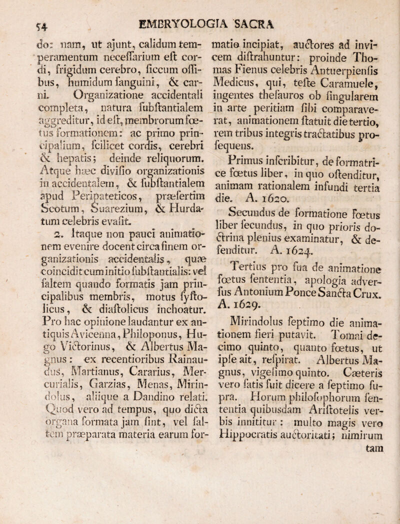 ?4 do: nam, ut ajunt, calidum tem¬ peramentum necefFarium eft cor¬ di, frigidum cerebro, fieeurn offi- bus, humidum fanguini, & car¬ ni. Organizatione accidentali completa, natu ra fubftantialem aggreditur, id eft, membrorum foe¬ tus formationem: ac primo prin ¬ cipalium, fcilicet cordis, cerebri & hepatis 5 deinde reliquorum. Atque haec divido organizationis io accidentalem, & fubftantialem apud Peripateticos, praelertim Scofcutn, Suarezium, ik Hurda- tum celebris evafit, 2* Itaque non pauci animatio* nem evenire docent circa finem or- ganizationis accidentalis y quae comcidi t cum initio fubftaotialis: vel faltem quando formatis jam prin¬ cipalibus membris, motus fyfto- licus, & diaftolicus inchoatur. Pro hac opinione laudantur ex an¬ tiquis Avicenna,Philoponus, Hu- go Vidtorinus, & Albertus Ma¬ gnus : ex reeentioribus Rainau- dus, Martianus, Cararius, Mer¬ curialis, Garzias, Menas, Mirin- dolus, aliique a Dandino relati. Quod vero ad tempus, quo dicta organa formata jam fint, vel fal¬ tem praeparata materia earum for¬ matio incipiat, audtores ad invi¬ cem diftrahuntur: proinde Tho- mas Fienus celebris An tu erpien fis Medicus, qui, tefte Caramuele, ingentes thefauros ob fingularem in arte peritiam fibi comparave¬ rat, animationem ftatuit die tertio, rem tribus integris tracftatibus pro- fequens. • Primus inferibitur, de formatri¬ ce foetus liber, in quo oftenditur, animam rationalem infundi tertia die. A. 1650. Secundus de formatione Foetus liber fecundus, in quo prioris do- dtrina plenius examinatur, & de¬ fenditur. A. 1624. Tertius pro fua de animatione foetus fententia, apologia adver- fus Antonium PonceSan&a Crux. A. 1629. e Mirindolus feptimo die anima¬ tionem fieri putavit. Tomai de¬ cimo quinto, quanto foetus, ut ipfe ait, refpirat. Albertus Ma¬ gnus ^ vigefimo quinto. C reteris vero latis fuit dicere a feptimo fu- pra. Morum philofbphorum fen¬ tentia quibusdam Ariftotelis ver¬ bis innititur : multo magis vero Hippocratis audtoriuti; nimirum