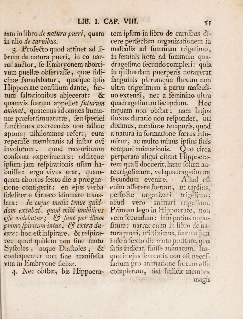 tarri in libro de naturapueri, quam in alio de carnibus. 3. Profefto quod attinet ad li¬ brum de natura pueri, in eo nar¬ rat audtor, fe Embryonem aborti¬ vum puellae obfervaffe, quae fidi¬ cinae famulabatur, quaeque ipfo Hippocrate confilium dante, foe¬ tum faltationibus abjecerat: & quamvis foetum appellet futurum animal, quatenus ad omnes .huma¬ nae praefertimnaturae, feu fpetiei functiones exercendas non adhuc aptum; nihilominus refert, eum reperifle membranis ad inftar ovi involutum , quod recentiomm confonat experimentis: additque ipfum ]am refpirationis ufum na- builfe: ergo vivus erat, quam¬ quam abortus fexto die a praegna¬ tione contigerit: en ejus verba fideliter e Graeco idiomate trans¬ lata: In cujus medio tenue quid¬ dam extabat, quod milii umbilicus ejfe videbatur; & /ane per illum primoJpiritum intus, & extra du¬ cere: hoc eftinfpirare, &refpira- re: quod quidem non fine motu Syftoies , atque Diaftoles , & confequenter non fine manifefta vita in Embryone fiebat 4. Nec obitat, bis Hippoera- ff tem ipfum in libro de carnibus di¬ cere perfeftam orgamzatibnem in mafculis ad fiimmum irigefimo, in feminis item ad fummum qua- dragefimo fecundocompleri: quia in quibusdam puerperis notaverat fanguinis plerumque fluxum non ultra trigefimum a partu mafcull- no extendi , nec a feminino ultra quadragefimum fecundum.. Hoc inquam non obftat: nam hujus fluxus duratio non relpondefc, uti diximus, menfurae temporis, quod a natura in formatione foetus infu- mitur, ac multo minus fpfius finis tempori animationis. Quo circa perperam aliqui citant Hippocra¬ tem quali docuerit,hanc folum an¬ te trigefimum, vel quadragefimum fecundum evenire. Aliud efl enim affer er e foetum, ut tardius, perfecte orgairizarl tn gefirno; aliud vero animari trigefirno. Primum lego- in Hippocrate, non vero fecundum: imo potius oppo- fitum: narrat enim in libro de na¬ tura pueri, uti diximus, fetum jam inde a fexto die motu potitum, quo fatis indicat, fmffe animatum. Ita¬ que in ejus lententia non efc necet- farium pro animatione factum elie completum, fed fuffick membra magis