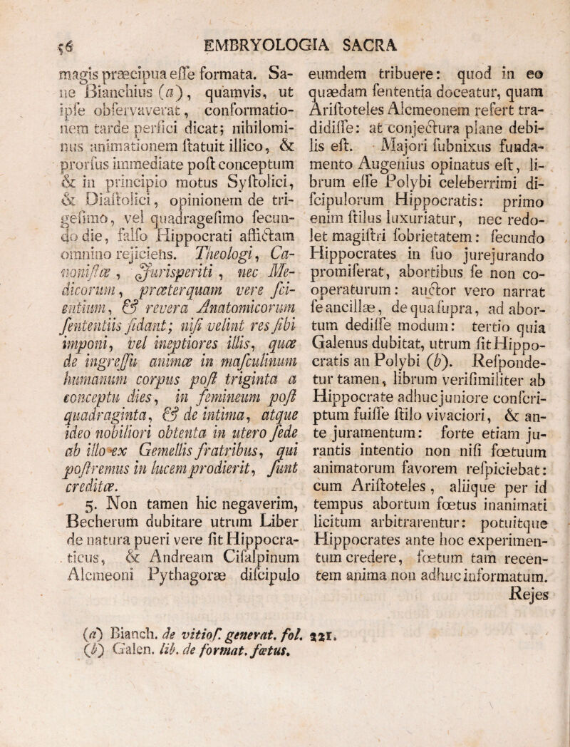 magis praecipua efle formata. Sa¬ ne Bianchius (a), quamvis, ut ip.fe obfervaverat, conformatio¬ nem tarde perfici dicat; nihilomi¬ nus animationem llatuit illico, & prorfus immediate poft conceptum & in principio motus Syftolici, & Diaftolici, opinionem de tri- gefimo, vel quaaragefimo fecun¬ do die, falfo Hippocrati affictam omnino rejiciens. Theologi, Ca- mmfl.ce , ' jurisperiti , nec Me¬ dicorum , prceterquam vere /ci¬ entium , & revera Anatomicorum fmtentiis fidant; nifi velint res/ibi imponi, hei ineptiores illis, quce de ingre/Jii animes in niafculinum humanum corpus poft triginta a conceptu dies, in femineum poft quadraginta, & de intima, atque ideo nobiliori obtenta in utero Jede ab illo-ex Gemellis fratribus, qui poftremus in lucem prodierit, funt creditae. 5. Non tamen hic negaverim, Becherum dubitare utrum Liber de natura pueri vere fit Hippocra- - tieus, & Andream Cifalpinum Alcmeoni Pythagorae difcipulo eumdem tribuere: quod in ea quaedam fententia doceatur, quam Ariftoteles Aicmeonem refert tra- didilfe: at conjectura plane debi¬ lis eft. Majori fubnixus funda¬ mento Augenius opinatus eft, li¬ brum eife Polybi celeberrimi di- fcipulorum Hippocratis: primo enim ftilus luxuriatur, nec redo¬ let magiftri fobrietatem: fecundo Hippocrates in fuo jurejurando promiferat, abortibus fe non co¬ operaturum : auctor vero narrat fe ancillas, de qua fupra, ad abor¬ tum dedilfe modum: tertio quia Galenus dubitat, utrum fit Hippo¬ cratis an Polybi (fi). Refponde- tur tamen, librum verifimiliter ab Hippocrate adhuejuniore confcri- ptum fuiiTe ftilo vivaciori, & an¬ te juramentum: forte etiam ju¬ rantis intentio non nifi fastuum animatorum favorem refpiciebat: cum Ariftoteles, aliique per id tempus abortum foetus inanimati licitum arbitrarentur: potuitque Hippocrates ante hoc experimen¬ tum credere, foetum tam recen¬ tem anima non adhuc informatum. Rejes (a) Bianch. de vitio/, generat, fol. jje. (J) Galen. lib. de format, fwtus.