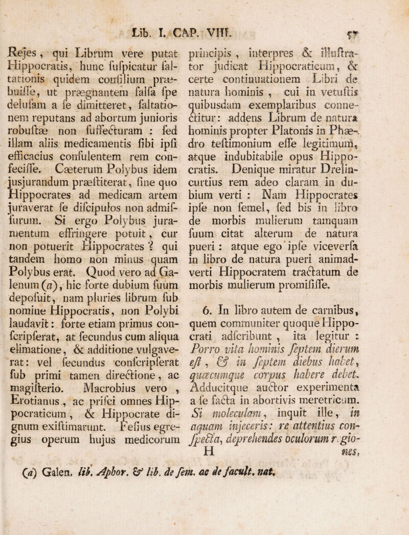 \ Lib, I. GAP. Vlll W Rejes , qui Librum vere putat Hippocratis, hunc fufpicatur iai- tationis quidem corrfiJium prae- buiile, ut praegnantem faifa fpe delufam a fe dimitteret, faltatio nem reputans ad abortum junioris robuftse non fuffecturam : ied illam aliis medicamentis fibi ipfi efficacius confidentem rem con- feciffe. Cceterum Polybus idem jusjurandum prselliterat > fine quo Hippocrates ad medicam artem juraverat fe difcipuios non admif- lurum. Si ergo Polybus jura¬ mentum effringere potuit, cur non potuerit Hippocrates ? qui tandem homo non minus quam Polybus erat. Quod vero ad Ga¬ lenum (a) ? hic forte dubium fuum depofuit, nam pluries librum fub nomine Hippocratis, non Polybi laudavit: forte etiam primus con- fcripferat, at fecundus cum aliqua elimatione, & additione vulgave¬ rat : vel fecundus confcripferat fub primi tamen direftione, ac magifterio. Macrobius vero , Erotianus , ac prifci omnes Hip- pocraticum , & Hippocrate di¬ gnum exiftimarunt. Fefius egre¬ gius operum hujus medicorum Jp effla, deprehendes oculorum regio- H nes, (a) Galea. Itb. Aphor. Ub. de fem, ac iefacuit* naU principis , interpres & iHtaftra- tor judicat Hippocratieiim, & certe continuationem Libri de natura hominis , cui in vetufds quibusdam exemplaribus conne- aitur: addens Librum de natum hominis propter Platonis in Phae-% dro fceftimonium effe legitimuxfi, atque indubitabile opus Hippo¬ cratis. Denique miratur Drelia- curtius rem adeo claram in du¬ bium verti : Nam Hippocrates ipfe non femel, fed bis in libro de morbis mulierum tamquam fuum citat alterum de natura pueri: atque ego ipfe viceverfa in libro de natura pueri animad¬ verti Hippocratem tractatum de morbis mulierum promififfe. 6. In libro autem de carnibus % quem communiter quoque Hippo¬ crati adfcribunfc , ita legitur : Porro vita hominis feptem dierum eft , & in feptem diebus habet t quacumque corpus habere debet. Adducitque auctor experimenta a fe fadta in abortivis meretricum. Si moleculam, inquit ille, in aquam injeceris: re attentius con-