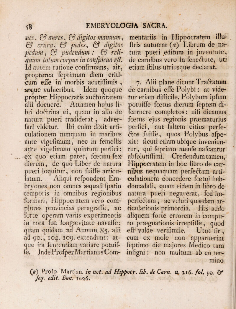 ms, & aures, & digitos manuum, & crura, pedes, & digitos pedum, & pudendum : & reli¬ quum lotum corpus in confpicuo eft. Id autem ratione confirmans, ait, propterea feptimum diem criti¬ cum effe in morbis acutiffimis , atque vulneribus. Idem quoque propter Hippocratis aindoritatem alii docuere. Attamen hujus li¬ bri doftrina ei, quam in alio de natura pueri tradiderat , ad ver- fari videtur. Ibi enim dixit arti¬ culationem nunquam in maribus ante vigefimum, nec in femellis ante vigefimum quintum perfici: ex quo etiam patet, foetum fex- dierum, de quo Liber de natura pueri loquitur, non fuiffe articu¬ latum. Aliqui refpondent Em¬ bryones non omnes aequali' fpatio temporis m omnibus regionibus formari, Hippocratem vero com¬ plures provincias peragraffe, ac forte operam variis experimentis in tota ftia longaevitate na valle: quam quidam ad Annum, '85» alii ad 90,, 104. 109. extendunt : at¬ que ita fententiam variare potuil- fe. Inde Profper iVlartianus Com¬ mentariis in Hippocratem illi1- flris autumat ('a) Librum de na¬ tura pueri editum in juventute, de carnibus vero in feneftute, uti etiam ftilus utriusque declarat. 7. Alii plane dicunt Tnudatum de carnibus effe Polybi; at vide¬ tur etiam difficile, Polybum ipfum potuiffe fetus dierum feptem di- fcernere completos: nifi dicamus fetus ejus regionis praematurius perfici, aut faltem citius perfe- <dos fuiffe, quos Polybus afpe- xit : ficuti etiam ubique inveniun¬ tur, qui feptimo menfe nafcantur abfoluriffimi. Credendum tamen, Hippocratem in hoc libro de car¬ nibus nequaquam perfeftam arti¬ culationem concedere fetui heb¬ domadali, quam eidem in libro de natura pueri negaverat, fed im- perfeftam , ac veluti quaedam ar¬ ticulationis primordia. His adde aliquem forte errorem in compu¬ to praegnationis irrepfiffe, quod eft valde verifimile. Utut iit, cum ex mole non apparuerint feptimo die majores Medico tam inligni: non multum ab eo ter¬ mino (d) Profp Martian. in mt. ad Hippocr. lih. de Carn. 216. fol. ya Sf Jeq. edit. 1626.