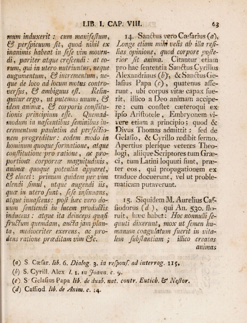 muni induxerit: cum mmiifeftum, & perfpicuum fit, quod nihil ex inanimis habeat in fefe vim moven¬ di , pariter atque crefcendi: at eo¬ rum, qui in utero nutriuntur, neque augumentum, & incrementum, ne¬ que de loco ad locum motus contro- verfus, & ambiguus e fi. Relin¬ quitur ergo, ut putemus unum, & idem animae, & corporis confiitu- tionis principium e[fe. Quemad¬ modum in nafcentibus fiemmbus in¬ crementum paulatim ad perfectio¬ nem progreditur: eodem modo in hominum quoque formatione, atque confiitutione pro rationeac pro- portione corporeae magnitudinis, animae quoque potentia apparet, & elucet: primum quidem per vim alendi fimul, utque augendi iis, quae in utero fiunt, fefe infumus, atque innafcens: poft here vero do¬ num fentiendi in lucem pro dubiis inducens: atque ita deinceps quafi frubtum quemdam, anci a jam plan¬ ta, mediocriter exerens, ac pro- ; dens ratione-praeditam vim &c. 14,. Sanfttis vero Caefarius (V), Longe etiam mihi velis ab illa refi- lias opinione, quod corpore qeofe¬ rior fit anima. Citantur etiam pro hac lententia 'Sanftus Cyrilkis Alexandrinus (fi), & Sanctus Ge- lafius Papa (fi) , quatenus affe¬ runt y ubi corpus vitae capax fue¬ rit, iliico a Deo animam accipe¬ re : cum conflet caeteroqui ex ipfo Ariftotele , Embryonem vi¬ vere etiam a principio] quod & Divus Thomas admittitfed de Gelatio, & Cyriilo redibit fermo. Apertius plerique veteres Theo¬ logi , aliique Scriptores tum Grae¬ ci, tum Latini loquuti fimt, prae¬ ter eos, qui propagationem ex traduce docueruntvel ut proble- maticam putaverunt 15. Siquidem M.Aurelius Caf- fiodorus (d ), qui An. 530. flo¬ ruit, haec habet: Hoc nonnullifie- qnuti dixerunt, mox ut femen hu¬ manum coagulatum fuerit in vita¬ lem fubfiantiam ; iliico creatas animas {a) S, Ceefar, lib. 6» Dialog., 3* iri refponf. ad interrog. uy* (fi) S. Cyrill. Alex /. 1. in joann. c. y. (c) S' Gelafms Papa lib. de dnah. nat. contr. Euticb. Nefior. (d) Caffiod. Itb. de Amnu c. 14.