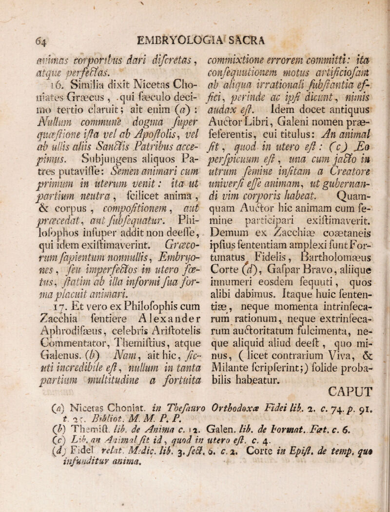 mmms torporibus dari difcntas, commixtione errorem committi: ita atque perferas, confeqimtionem motus artificio fani 16- Similia dixit Nicetas Clio- ab aliqua irrationali fubflantia ef- iiiates Graecus, .qui foculo deoi- fici, perinde ac ipfi dicunt, nimis nx> tertio claruit; ait enim (a) : audax efi, Idem docet antiquus Nullum commune dogma fuper Auctor Libri, Galeni nomen prae- quceftime ifia vel ab Apoftolis, vel feferentis, cui titulus: An animal ab ullis aliis San&is Patribus acce~ fit, quod in utero efi : (c) JEo pimus. Subjungens aliquos Pa- perfpkuum efi , una cum jacfo in tres putavifle: Semen animari cum utrum femine infitam a Creatore primum in uterum venit: ita ut univerfi efife animam, ut gubernan- partium neutra , follicet anima , & corpus, compofitionem, aut praecedat, aut Jwfiquatur. Phi- lofophos infuper addit non deeffe, qui idem exiftimaverint. Gr ce eo¬ rum fapimtum nonnullis, Embryo¬ nes , feu imperfeStos in utero foe¬ tus, ftatim ab illa informi fua for¬ ma placuit animari. 17. Et vero ex Philofophis cum Zacchia fentiere Alexander Aphrodifcus, celebris Ariftotelis Commentator, Themiftius, atque Galenus, (b) Nam, ait hic, fic- uti incredibile efi, nullum in tanta partium multitudine a fortuita di vim corporis habeat. Quarm quam Auctor hic animam cum fe¬ mine participari exiftimaverit. Demum ex Zacchia? coaetaneis iplius fententiam amplexi funt For¬ tunatus t> Fidelis, Bartholomaeus Corte (ii), Gafp ar Bravo, aliique innumeri eosdem fequuti, quos alibi dabimus. Itaque huic fenten- tiae, neque momenta intrinfeca- rum rationum, neque extrinfeca- rum auGoritatum fulcimenta, ne¬ que aliquid aliud deeft , quo mi¬ nus, ( licet contrarium Viva, & Milante fcripferintfolide proba¬ bilis habeatur* CAPUT (fi) Nicetas Chooiat. in Thefauro Orthodoxa Fidei lib. 2, c. 74. p. 91, t. ac. Bthliot. M, M. A F. (b) Themift. lib, de Anima c, 1 2. Galen. lib. de bormat. Fcst, c. 6, (c) Lib, an Animal fit id, quod in utero efi. c, 4, (fi) Fidei retat. Medie, lib, 3, JiSL 6. c. 2. Corte in Epifi. de temp, qm infunditur anima.