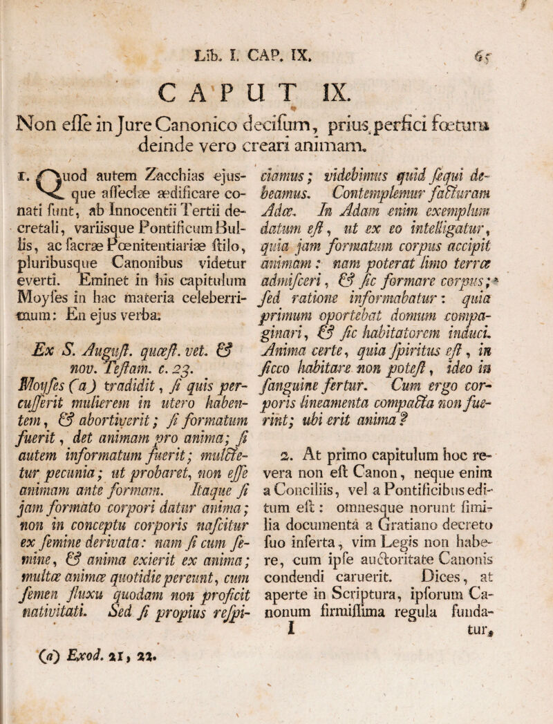 \ ’> CAPUT IX. * Non effe in Jure Canonico decifum, prius, perfici foetma deinde vero creari animam. i • u 0 ' S ' k -»• i. /*^uod autem Zacchias ejus- que affectae aedificare co¬ nati funt, ab Innocentii Tertii de¬ cretali, variisque Pontificum Bul¬ lis , ac lacrse Poenitentiariae ftilo, pluribusque Canonibus videtur everti. Eminet in his capitulum Moyfes in hac materia celeberri¬ mum: En ejus verba. Ex S. Auguft. quceft. vel. & nov. Teftam. c. 23- . Moyfes (aJ tradidit, fi quis per- cujferit mulierem in utero haben¬ tem, & abortiverit; fi formatum fuerit, det animam pro anima; fi autem informatum fuerit; mul&e- tur pecunia; ut probaret, non effe animam ante formam. Itaque fi jam formato corpori datur anima; non in conceptu corporis wfeitur ex femine derivata: nam fi cum fe- ' mine, & anima exierit ex anima; multee animee quotidie pereunt, cum femen fluxu quodam non proficit nativitati. Sed fi propius rejpi- ciamus; videbimus quid fiequi de¬ beamus. Contemplemur faduram Adce. In Adam enim exemplum datum eft, ut ex eo inteRigatur, quia jam formatum corpus accipit animam: nam poterat Unio terree admifeen, & fic formare corpus; * fed ratione informabatur', quia primum oportebat domum compa¬ ginari , & fic habitatorem induci.. Anima certe, quia fpiritus eft, in Jicco habitare non poteft, ideo ia /anguine fertur. Cum ergo cor¬ poris lineamenta compaSfa non fue¬ rint; ubi erit anima f 2. At primo capitulum hoc re¬ vera non eft Canon, neque enim a Conciliis, vel a Pontificibus edi¬ tum eft : omnesque norunt fi mi¬ lia documenta a Gratiano decreto fuo inferta, vim Legis non habe¬ re, cum ipfe auftoritate Canonis condendi caruerit. Dices, at aperte in Scriptura, ipforum Ca¬ nonum firmiflima regula funda- I tur. (fi) Exod. 2i> as.