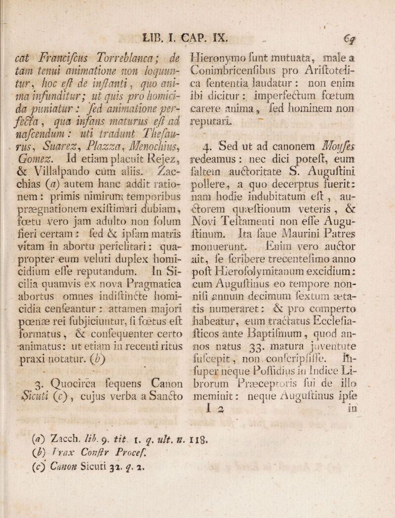 cat Francifcus Torreblcmca; de tam tenui animatione non loquun¬ tur, hoc eft de inflanti, quo ani¬ ma infunditur ; ut quis pro homici¬ da puniatur : fed animatione per- jfeaa , qua infans maturus ifl ad mfcendum: uti tradunt Thefan- nis, Suarez, Ptazza, Meno Piius9 Gomez. Id etiam placuit Rejez5 & Villalpando eum -aliis, Zac~ chias (a) autem hanc addit: ratio¬ nem : primis nimirum, temporibus praegnationem -exiliimari dubiam, foetu vero jam adulto non folum fieri certam ; fed & ipfam matris vitam in abortu periclitari : qua¬ propter eum veluti duplex homi¬ cidium elTe reputandum. In Si¬ cilia quamvis ex nova Pragmatica M abortus omnes indiftindie homi¬ cidia cenfeantur : attamen majori poenae rei fubjiciuntur, fi fetus eft formatus , & confequenter certo -animatus: ut etiam in recenti ritus praxi notatur, (v) 3. Quocirca fequens Canon Skuii (c) , cujus verba a Sancto Hieronymo futit mutuata* male a Conimbricenfibus pro Arlftoteli- ca lententia laudatur': non enim ibi dicitur imperfectum fetum carere anima , fed hominem non. reputari 4. Sed ut ad canonem Moyfes redeamus,: nec dici poteft, eum faltem au iteritate S. Auguftini pollere,, a quo -decerptus fuerit: nam hodie indubitatum eft au- dtorem quaeftioeum veteris , & Novi Teitamenti non effe Augu- fimum. Ita fane Maurini Patres monuerunt. Enim vero nuitor .ait, fe fcribere trecentefimoanno poft Hierofolymitanum excidium: cum Augullinus eo tempore non¬ ni (i annum decimum fextum aeta¬ tis numeraret: & pro comperto habeatur, eum tractatus Ecdefia- fticos ante Baptifmum, quod an¬ nos natus 33. matura juventute fufcep.it, non. confcripfilfe. Ili- fuper neque Poffidius in indice Li¬ brorum Praeceptoris fui de illo meminit: neque Auguftiims ipfe I % in fi) Zacch. Ut. 9. tit 1. qa nlt. U. 118. Vrax Confir Procef, m 0 (0 Canon Sicuri 33. q, 3.