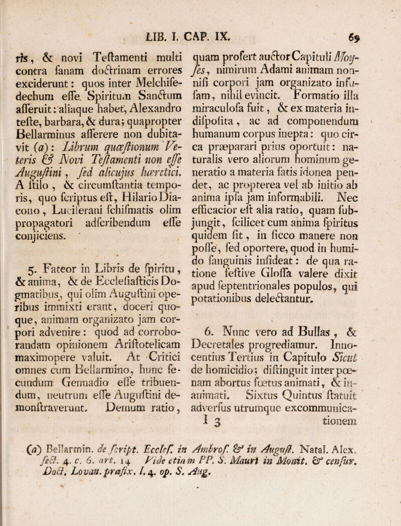 rfs, & novi Teftamenti multi contra fanam doftrinam errores exciderunt: quos inter Melchife- dechum efle. Spiritum Sanftum afleruit: aliaque habet, Alexandro tefte, barbara, & dura; quapropter Bellarminus aflerere non dubita¬ vit (a): Librum quceftionum Ve¬ teris & Novi Teftamenti non effe Auguftm , fed alicujus haeretici. A ltilo , & circumflantia tempo¬ ris, quo fcriptus eft, Hilario Dia¬ cono , Luciferam lehifmatis olim propagatori adfcribendum effe conjiciens. ' r * 5. Fateor in Libris de fpiriti?, & anima, & de Eccieiiafticis Do¬ gmatibus^, qui olim Augidtini ope¬ ribus immixti erant, doceri quo¬ que, an inia m organizato jam cor¬ pori advenire: quod ad corrobo¬ randam opinionem Ariftotelicam maxim opere valuit. At -Critici omnes cum Bellarmmo, hunc fe¬ cundum Germadia effe tribuen¬ dum, neutrum effe Auguftini de- monftraverunt. Demum ratio, quam profert audfcor Capituli Moy- JeSj nimirum Adami animam non- nifi corpori jam organizato infu¬ lam,, nihil evincit. Formatio ilia miraculofa fuit, & ex materia in- difpolita, ac ad componendum humanum corpus inepta: quo cir¬ ca praeparari prius oportuit: na¬ turalis vero aliorum hominum ge¬ neratio a materia latis idonea pen¬ det, ac propterea vel ab initio ab anima ipfa jam informabili. Nec efficacior eft alia ratio, quam fub- jungit, fcilicet cum anima fpiritus quidem fit, in ficco manere non poffe, fed oportere, quod in humi- do langumis infideat; de qua ra¬ tione feftive Gloffa valere dixit apud feptentrionales populos, qui potationibus deledlantur. 6. Nunc vero ad Bullas , & Decretales progrediamur. Inno¬ centius Tertius in Capitulo Sicut de homicidio; diftinguit inter poe¬ nam abortus fetus animati, & in¬ animati. Sixtirs Quintus flatu it adverfus utrumque excommunica- I 3 tionem (d) Bellarmin. dc fcript. FccteC in Amlrof. in Aaguft. Nata!. Alex, feci'. 4. c. 6. ari. 14 Fide etiam FP, S. Mauri in Mamt, Sf cmfm\ Daci, Lovan, prmfix, L 4. op. S, Atug»