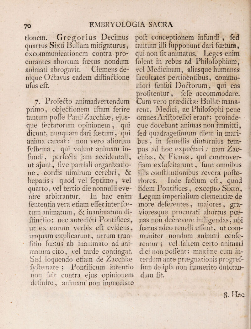 tionem. Gregorius Decimus quartus Sixti Bullam mitigaturus, excommunicationem contra pro¬ curantes abortum fetus nondum animati abrogavit. Clemens de¬ nique Octavus eadem diftinftione ullis eft. 7. Profefto animadvertendum primo, objeftionem iftam ferire tantum polle Pauli Zacchise, e]us¬ que iedtatorum opinionem, qui dicunt, nunquam dari fetum y qui anima careat: non vero aliorum fyftema , qui volunt animam in¬ fundi, perfera jam accidentali, ut ajimt, live partiali organizatio- ne, cordis nimirum cerebri, & hepatis ; quod vel feptimo f vel quarto, vel tertio die nonnulli eve¬ nire arbitrantur. In hac enim lententia vera etiam effet inter foe¬ tum animatum, & inanimatum di- ftinftio; nec antedicti Pontifices, ut ex eorum verbis eft evidens, unquam explicarunt, utrum tran- fitio fetus ab inanimato ad ani¬ matum cito, vel tarde contingat. Sed loquendo etiam de Zacchiae fyftemate ; Pontificum intentio non fuit contra ejus opinionem definire, animam' non immediate poft conceptionem infundi , fed tantum illi fupponunt dari fetum, qui non fit animatus. Leges enim folent in rebus ad Philofophiam, vel Medicinam, aliasque humanas facultates pertinentibus, commu¬ niori fenfui Doftorum, qui eas profitentur, fefe accommodare. Cum vero praedidfe Bullae mana¬ rent,- Medici, ac Philofophi pene omnes Ariftotelici erant; proinde- que docebant animas non immitti, fed quadragefimum diem in mari¬ bus , in femellis diuturnius tem¬ pus ad hoc expectari; nam Zac- chias, & Fieiius, qui controver- fiam exfufcitarunt, funt omnibus iliis conftitutionibus revera pofite» riores. Inde faftum eft, quod Udem Pontifices. , excepto Sixto, Legum imperialium clementiae de tuore deferentes, majores, gra- vioresque procurati abortus poe¬ nas non decrevere infligendas, ubi fetus adeo tenelli edent, ut com¬ muniter nondum animati cenfe- rentur ; vehfaltem certo animati dici non po (Terit; maxime cum in¬ terdum ante praegnationis progref- liim cie ipfa non immerito dubitan¬ dum fit. 8. Hac