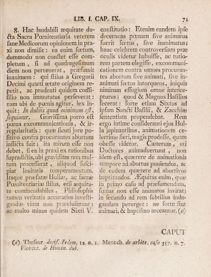 8. Hac laudabili aequitate du- fta Sacra Poenitentiaria veterem fane Medicorum opinionem in pra- xi non dimifit: ea enim foetum, dummodo non conflet effe com¬ pletum , fi ad quadragefimum diem non pervenerat, proefumifc inanimem : qui flilus a Gregorii Decimi quarti aetate originem re- oetit, ac prudenti quidem c.oiffi- :llio non immutatus perfeverat: nam ubi de poenis agitur, lex in¬ quit: In dubiis quod minimum eft ^ /<equimur. Graviffima porro eft poena excommunicationis , & ir¬ regularitatis : quae ficuti jure po¬ li tivo contra procurantes abortum inflicta fuit; ita mirum efle non debet, fi ea in praxi ex rationibus fupradiftispjbi graviditas non mul¬ tum procefferat q, aliquod fufci- piat lenitatis temperamentum. 'Itaque praefatae Bullae, .ac facrae Poenitentiarise Hilus, etfi aequita¬ te commendabiles, ' Philofophis tamen veritatis accuratius invefti- gandae viam non praecluferunt; ac multo minus quidem .Sixti V. confli tu tio: Etenim eandem ipfe decernens poenam five animatus fuerit foetus , five inanimatus; hanc celebrem controverfiam prae oculis videtur habuiffe, ac tutice . rem partem elegiffe, excommuni¬ cationem contra omnes procuran¬ tes abortum five animati, live in- animati fetus intorquens, iniquis nimirum effugium omne interce¬ pturus ; quod & Magnus RafiJius fecerat: forte edam Sixfcus ad ipfam Sancli Bafilii, & Zaeehiag lententi a m propendebat. Rem ergo intime confideranti ejus Bul¬ la [opinantibus, animationem ce¬ lerrime fieri,? magis prodeffe, quam •obeffe videtur. Cseterum , uti Dodtores animadvertunt ., non idem eft, quaerere de animationis tempore ad abortus puniendos,, ac de eodem quaerere ad abortivos baptizandos, ZEquitas enim, quae in primo cafu ad praefumendum, fetus non efle animatos invitat; in fecundo ad rem fubtilius inda¬ gandam perurget: ne forte fint .animati, & bapdfmo arceantur, (a) CA FUI (d) Thefaur, decif Pedem. n, n. i, Menccb. de arUtr* cafu 357, n. 7, Florent, de Homin, duk