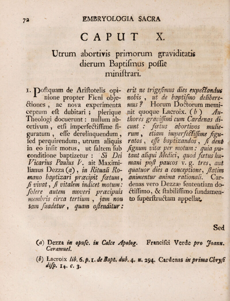 73 CAPUT X. * Utrum abortivis primorum graviditatis dierum Baptiimus poffit miniftrari. I. poftquam de Ariftoteiis opi- ■*- nione propter Fieni obj-e- ftiones , ac nova experimenta ceptum eft dubitari ; plerique Theologi docuerunt: nullum ab¬ ortivum , etfi imperfectifiime fi¬ guratum , efie derelinquendum, 1’ed perquirendum, utrum aliquis in eo infit motus, ut faltem fub eonditione baptizetur : Si Dei Vicarius Paulus P. ait Maximi- lianus Dezza (a) , in Rituali Ro¬ mano baptizari prcecipit foetum, fi vivat, fi vitalem indicet motum: /olere autem moveri prcecipuis membris circa tertium , jam non tam fuadetur, quam ofienditur: erit ne trigefimus dies txpeUandm nobis , ut de baptifmo delibere¬ mus t Horum Do6torum memi¬ nit quoque Lacroix. ( b ) Au- thores gravijfimi cum Car denas di¬ cunt : fatus abortivos mulie¬ rum , etiam imperfeStiJfime figu¬ ratos , efie baptizandos, fi dent fignum vitee per motum: quia pu¬ tant aliqui Medici, quod fatus hu¬ mani poft paucos v. g. tres, aut quatitor dies a conceptione, fiatim animentur anima rationali. Car- denas vero Dezzae fententiam do- ftiffimo, & fiabiliffimo fundamen¬ to fup&ftmttam appellat. Sed (fi) Dezza in opufe. itt Calce Ap&hg. Francifct Verde pro Joann. Caramuel. (fi) Lacroix lib. 6,p. i. deBapt, iub. 4, », 294, Cardeaas UtprimaCbry.fi difp. 14, c. 3.