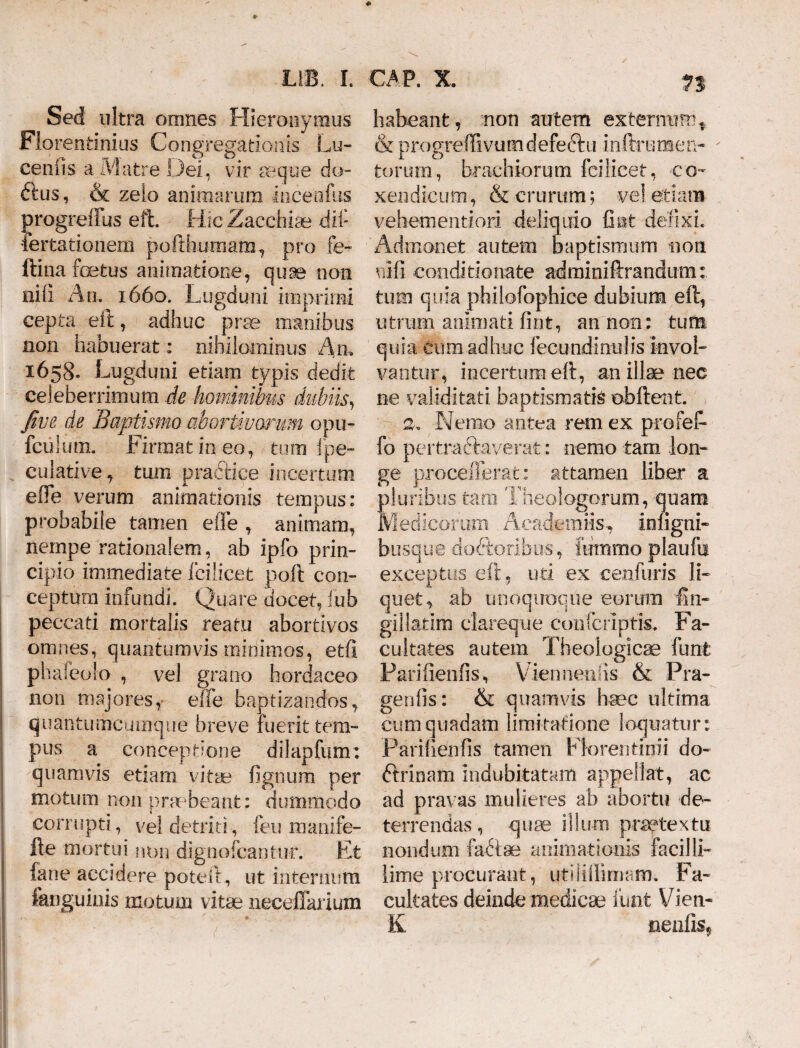 Sed ultra omnes Hieronymus Florentinius Congregationis Lu- cenfis a Matre Dei, vir aeque do- ftus, & zelo animarum incenfus progreffus eft. Hic Zacchiae dif Certationem pofthumam, pro fe- ftina foetus animatione, quae non nili An. 1660. Lugduni imprimi cepta eft, adhuc prae manibus non habuerat: nihilominus An, 1658. Lugduni etiam typis dedit celeberrimum de hominibus dubiis, Jive de Baptismo abortivorum opu- fciiium. Firmat in eo, tum i pe- culative, tum praftiee incertum efle verum animationis tempus: probabile tamen e fle , animam, nempe rationalem, ab ipfo prin¬ cipio immediate fcilicet poft con¬ ceptura infundi. Quare docet, fub peccati mortalis reatu abortivos omnes, quantumvis minimos, etfl phafeolo , vel grano hordaceo non majores,- effe baptizandos, quantumcumque breve luerit tem¬ pus a conceptione dilapfum: quamvis etiam vitae lignum per motum non praebeant: dummodo corrupti, vel detriti, feu manife- fte mortui non dignofcantur. Et fane accidere poteft, ut internum fanguinis motum vitae neceflarium n habeant, non autem externum. & progreffivumdefectu inftrumen- torum, brachiorum fcilicet, co¬ xendicum , & crurum; vel etiam vehementiori deliquio Gut defixi. Admonet autem baptismum non nili conditionate adminiftrandum tum quia philofophice dubium eft, utrum animati lint, an non: tum quia cum adhuc fecundi nui is invol¬ vantur, incertum eft, an illae nec ne validitati, baptismatis ©bitent. 2. Nemo antea rem ex profeft fo pertractaverat: nemo tam lon¬ ge procefferat: attamen liber a pluribus tam Theologorum, quam Medicorum . Acaderaiis-, inligni- busque doftoribus, iutnmo plaufn exceptus eft, uti ex eenfuris li¬ quet, ab unoquoque eorum fin- gillatim clareo 11 e coiifcripris. Fa¬ cultates autem Theologicae funfe Farifienlis, Viennenlis & Pra- genlis: & quamvis haec ultima cum quadam limitatione loquatur: Parifienfis tamen Florea tinii do¬ ctrinam indubitatam appellat, ac ad pravas mulieres ab abortu de¬ terrendas, quae illum praetextu nondum fa&ae animationis faci!Ii- lime procurant, utiliftimam. Fa¬ cultates deinde medicae funt Vien- K neniis*