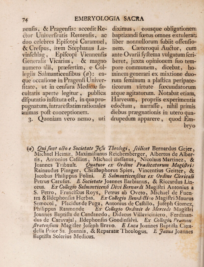 neniis , & Pragenfis: accedit Re¬ ctor Univerfitatis Remenfis, ac duo celebres Epifcopi Caramuel, & Crefpus,, item Stephaniis Lu~ vinfchlag Epifcopi Viennenfis Generalis Vicarius , & magno nmnero alii,, praefertim> e Col¬ legiis Salmanticenfibus (a): ea- que occaiione inPragenfi Univer- litate, ut in cenfura Medica? fa¬ cultatis aperte legitur , publica difputatio inftituta eft . In qua pro¬ pugnatum, intrare ftatim rationales animas poft conceptionem. 3> Quoniam vero nemo, uti diximus , eousque obligationem baptizandi foetus omnes extulerat? liber nonnullorum fubiit offenfio- nem. Caeteroqui Auftor, cum ante Ovarii fyftema vulgatum feri-' berefc, juxta opinionem fuo tem¬ pore communem, dicebat, ho¬ minem generari ex mixtione duo¬ rum feminum a plaftica peripate¬ ticorum virtute fecundatorum atque agitatorum. JMotabat etiam, Harveum, propriis experimentis edoftum , narrafTe, nihil primis diebus praegnationis in utero quar drupedum apparere f quod Em¬ bryo |Quijunt och-e Societate Jejit Theologi , fcilicet Bernardus Gejer, Michael Heintg, Maximilianus Reichemberger, Aibertus de Alber- tis 5 Antonius CafiUns^ Michael tfaflanus, Nicolaus Marrinez, & Joannes T'ribault. Quatuor ex Ordine Praedicatorum Magiftri: Rainaudus Pinsger, Chriftephorus Spies, Vincendus Geitter, & Jacobus Philippus Polini. E Salmanticenfihus ex Ordine Clericali Petrus Carufus. £ Societate Joannes Barbianus, & Riccardus Lin- eeus« Ex Collegio Salmanticenft Divi Bernardi Magiftri Antonius a S. Petro, Francifciis Roys, Petrus ab Oveto, Michael de Fuen* Ies & Ildephonfiis Herbas. Ex Collegio Benedf&ino Magiftri Maurus Semocoi., Placidus de Puga, Antonius de Calidio, Joleph Gomez, Philippus Raamonde Ex Collegio Ordinis de Mercede Magiftri joannes Raptifta de Candanedo, Didacus Villavicinie.ror Ferdinan- cius de Caravajal, lldephonliis Gondinfalvi. Ex Collegia Pr&mon ftratenfium Magifter Jofeph Bravo. E Luca Joannes Baptifta Citta- della Prior Ss. Joannis, & Reparatae Theologus. E Janua Joannes .Baptifta Solerius Medicus.