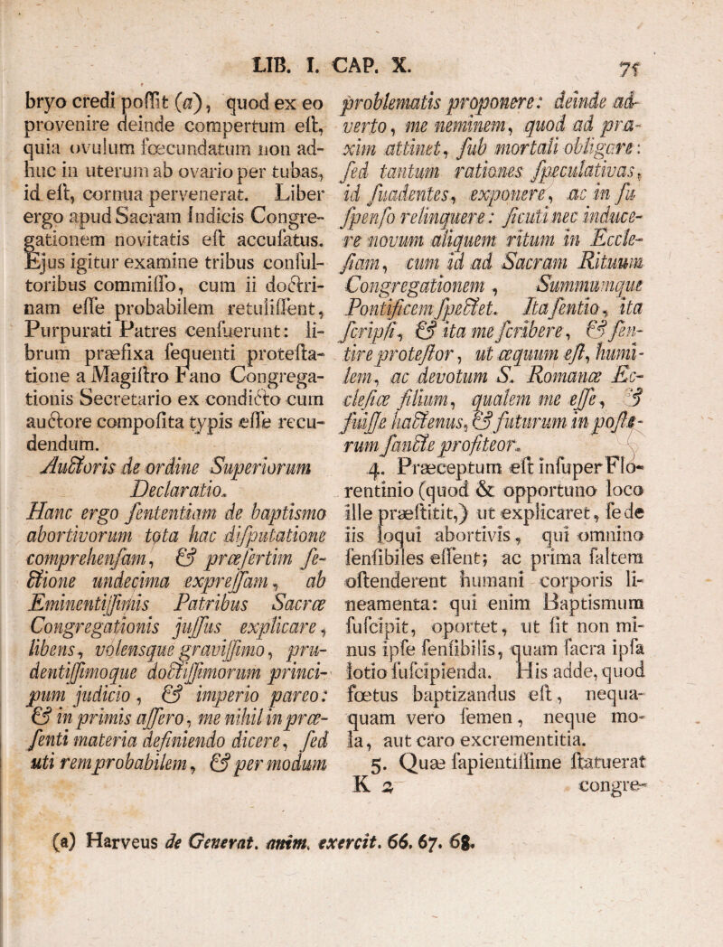 bryo credi poflit (d), quod ex eo provenire deinde compertum eft* quia ovulum fecundatum non ad¬ huc in uterum ab ovario per tubas* id eft, cornua pervenerat. Liber ergo apud Sacram Indicis Congre¬ gationem novitatis eft accufhtus. Ejus igitur examine tribus coiiful- toribus comrxiiffo, cum ii doctri¬ nam effe probabilem retuiiffent* Purpurati Patres cenfuerunt: li¬ brum praefixa fequenti protefta- tiorie a Magiftro bano Congrega¬ tionis Secretario ex condiCto cum auftore compofita typis effe recu- dendum. AuBoris de ordine Superiorum Declaratio* Hanc ergo fententiam de baptismo abortivorum tota hac difputatione comprehenfam, & pmjertim fe~ Bione undecima expreffam * ab Eminentifiniis Patribus Saem Congregationis jufifus explicare * libens, vblensqm gravi]fimo, pru- dentijfimoque doBiffimonm princi- pum judicio , & imperio pareo: & in primis affero, me nihil inpree- fenti materia definiendo dicere, fed uti rem probabilem * & per modum 7? problematis proponere: deinde .ad¬ verto, me neminem, quod ad pra- xim attinet , fub mortali obligare: fed tantum ratmnes fpeculativas t! id fuadmtes, exponere, ac in fu fpenfo relinquere: fcuti nec induce¬ re novum aliquem ritum in Eccle- fiam, cum id ad Sacram Rituum Congregationem, Summumque Pontificem fpeSiet, Itafentia* ita fcripfi, & ita me feriben, & fin¬ ire eprote flor , ut ce quum eft, humi - leni, ac devotum S. Romance Ec- clefice filium, qualem me effe, & fdffe ha&ems9 & futurum- in nofii- rumfauBe profiteor 4. Praeceptum e rentmio (quod & opportuno loco ille praeftitit,) ut explicaret* fede iis loqui abortivis * qui omnino fenfibiles effent; ac prima faltera offenderent humani corporis li¬ neamenta: qui enim Baptismum fufeipit, oportet* ut fit non mi¬ nus ipfe fenfibilis* quam lacra ipfa lotio fufeipienda. His adde, quod foetus baptizandus eft* nequa¬ quam vero lemen, neque mo¬ la , aut caro excrementitia. 5. Quae fapientiffime ftatuerat K 2T congre^ (a) Harveus de Generat. amm, exercit. 66,67. 68«